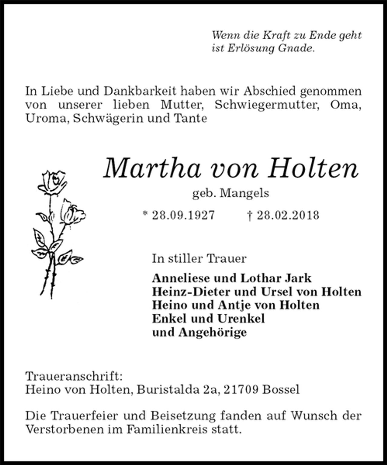 <p>Wenn die Kraft zu Ende geht<br />ist Erlösung Gnade.<br />In Liebe und Dankbarkeit haben wir Abschied genommen von unserer lieben Mutter, Schwiegermutter, Oma,<br />Uroma, Schwägerin und Tante<br />Martha von Holten<br />geb. Mangels<br />* 28.09.1927 † 28.02.2018<br />In stiller Trauer<br />Anneliese und Lothar Jark<br />Heinz-Dieter und Ursel von Holten<br />Heino und Antje von Holten<br />Enkel und Urenkel<br />und Angehörige<br />Traueranschrift:<br />Heino von Holten, Buristalda 2a, 21709 Bossel</p><p>Die Trauerfeier und Beisetzung fanden auf Wunsch der Verstorbenen im Familienkreis statt.</p>