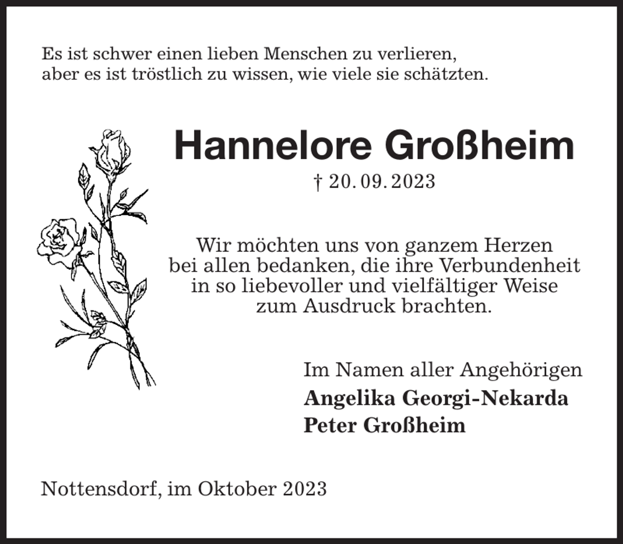 <p>Es ist schwer einen lieben Menschen zu verlieren,<br />aber es ist tröstlich zu wissen, wie viele sie schätzten.<br />Hannelore Großheim<br />† 20. 09. 2023<br />Wir möchten uns von ganzem Herzen<br />bei allen bedanken, die ihre Verbundenheit<br />in so liebevoller und vielfältiger Weise<br />zum Ausdruck brachten.<br />Im Namen aller Angehörigen<br />Angelika Georgi-Nekarda<br />Peter Großheim<br />Nottensdorf, im Oktober 2023</p>
