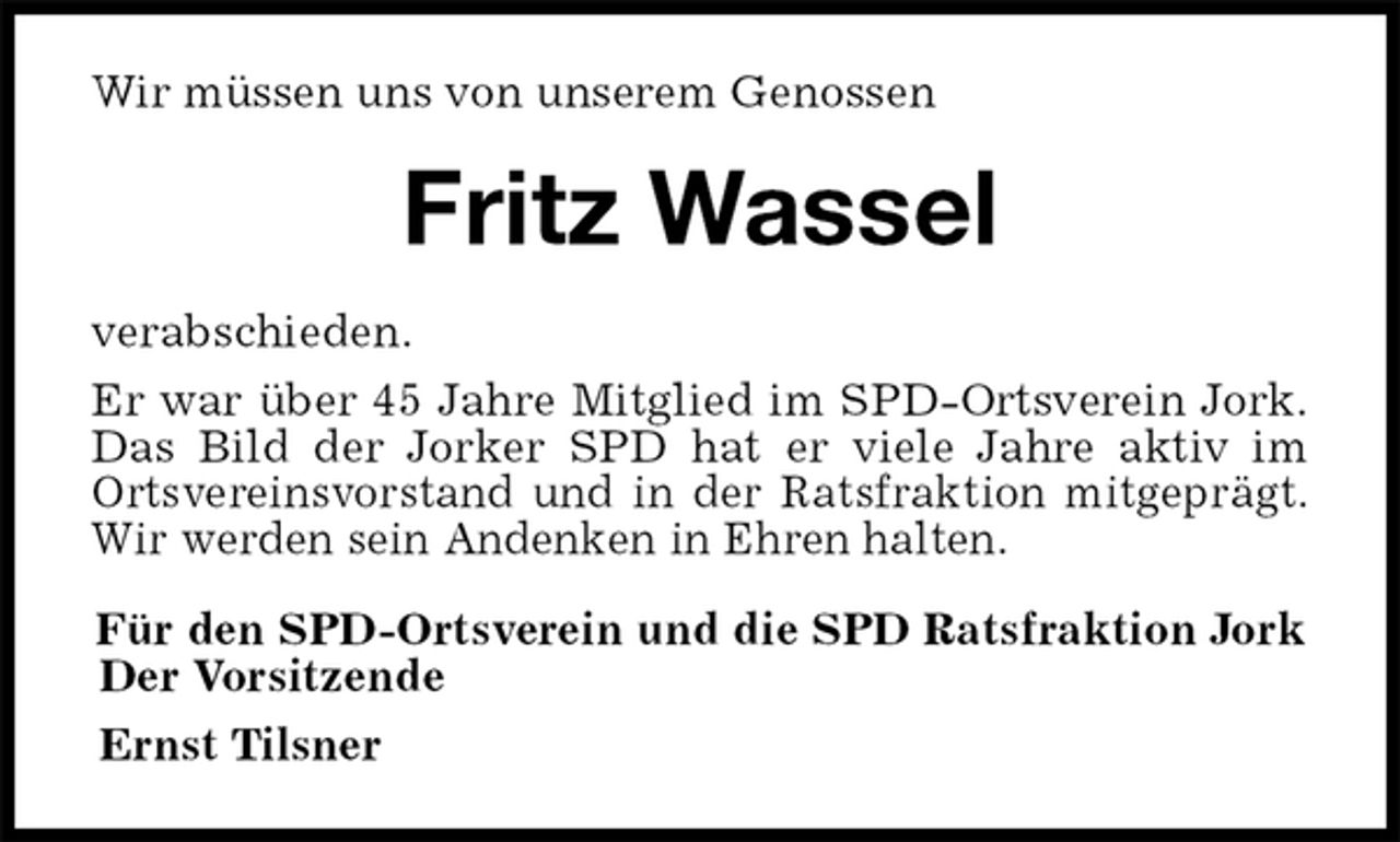 <p>Wir müssen uns von unserem Genossen<br />Fritz Wassel<br />verabschieden.<br />Er war über 45 Jahre Mitglied im SPD-Ortsverein Jork.<br />Das Bild der Jorker SPD hat er viele Jahre aktiv im<br />Ortsvereinsvorstand und in der Ratsfraktion mitgeprägt.<br />Wir werden sein Andenken in Ehren halten.<br />Für den SPD-Ortsverein und die SPD Ratsfraktion Jork<br />Der Vorsitzende<br />Ernst Tilsner</p>