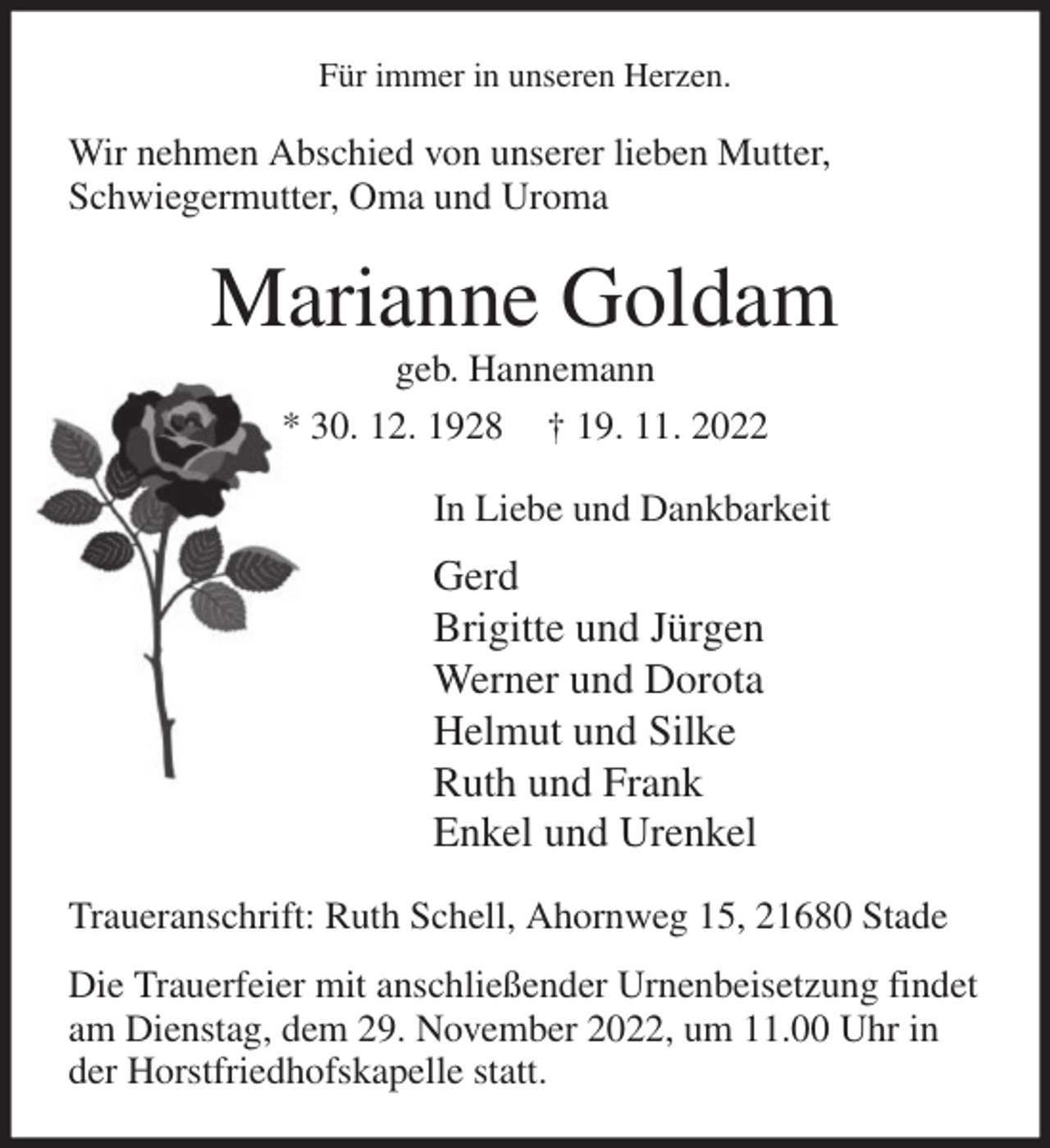 <p>Für immer in unseren Herzen.<br />Wir nehmen Abschied von unserer lieben Mutter,<br />Schwiegermutter, Oma und Uroma<br />Marianne Goldam<br />geb. Hannemann<br />* 30. 12. 1928 † 19. 11. 2022<br />In Liebe und Dankbarkeit<br />Gerd<br />Brigitte und Jürgen<br />Werner und Dorota<br />Helmut und Silke<br />Ruth und Frank<br />Enkel und Urenkel<br />Traueranschrift: Ruth Schell, Ahornweg 15, 21680 Stade<br />Die Trauerfeier mit anschließender Urnenbeisetzung findet<br />am Dienstag, dem 29. November 2022, um 11.00 Uhr in<br />der Horstfriedhofskapelle statt.</p>