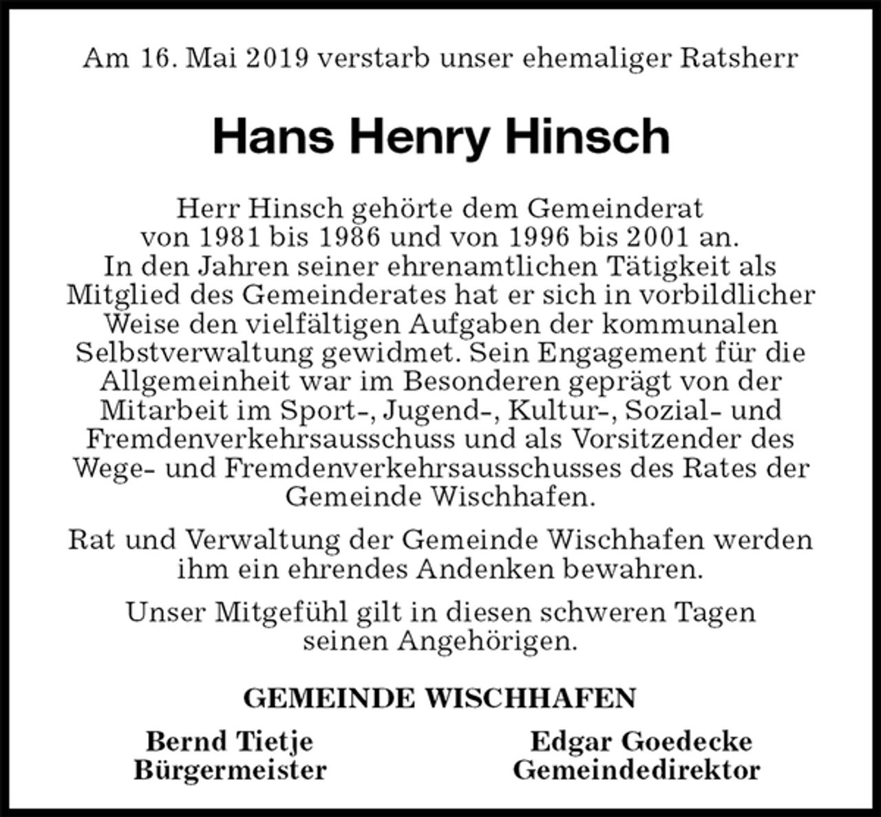 <p>Am 16. Mai 2019 verstarb unser ehemaliger Ratsherr<br />Hans Henry Hinsch<br />Herr Hinsch gehörte dem Gemeinderat<br />von 1981 bis 1986 und von 1996 bis 2001 an.<br />In den Jahren seiner ehrenamtlichen Tätigkeit als<br />Mitglied des Gemeinderates hat er sich in vorbildlicher Weise den vielfältigen Aufgaben der kommunalen Selbstverwaltung gewidmet. Sein Engagement für die Allgemeinheit war im Besonderen geprägt von der<br />Mitarbeit im Sport-, Jugend-, Kultur-, Sozial- und Fremdenverkehrsausschuss und als Vorsitzender des Wege- und Fremdenverkehrsausschusses des Rates der Gemeinde Wischhafen.<br />Rat und Verwaltung der Gemeinde Wischhafen werden ihm ein ehrendes Andenken bewahren.<br />Unser Mitgefühl gilt in diesen schweren Tagen<br />seinen Angehörigen.<br />GEMEINDE WISCHHAFEN<br />Bernd Tietje Edgar Goedecke<br />Bürgermeister Gemeindedirektor</p>