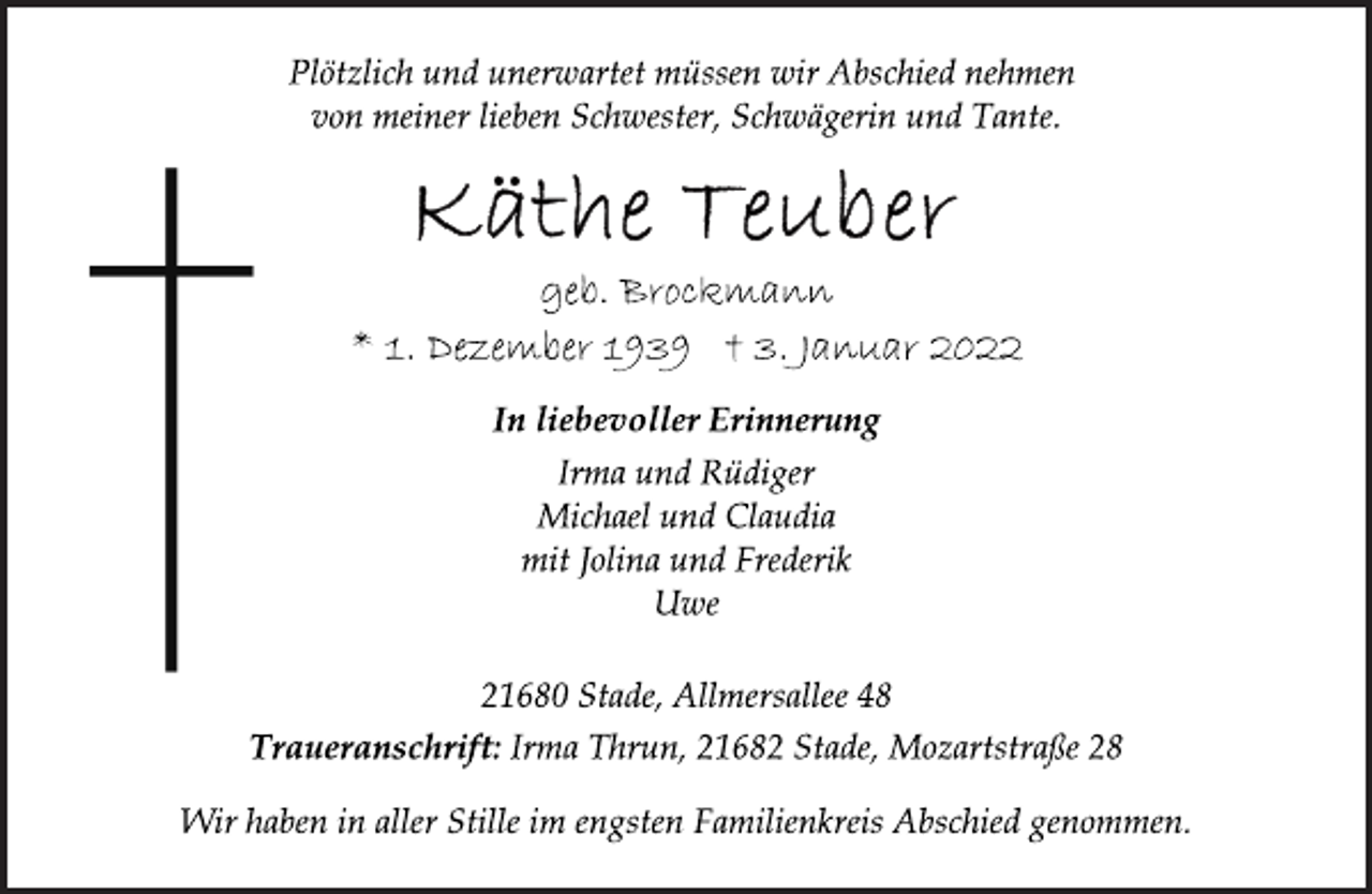 <p>Plötzlich und unerwartet müssen wir Abschied nehmen<br />von meiner lieben Schwester, Schwägerin und Tante.<br />Käthe Teuber<br />geb. Brockmann<br />* 1. Dezember 1939 † 3. Januar 2022<br />In liebevoller Erinnerung<br />Irma und Rüdiger<br />Michael und Claudia<br />mit Jolina und Frederik<br />Uwe<br />21680 Stade, Allmersallee 48<br />Traueranschrift: Irma Thrun, 21682 Stade, Mozartstraße 28<br />Wir haben in aller Stille im engsten Familienkreis Abschied genommen.</p>