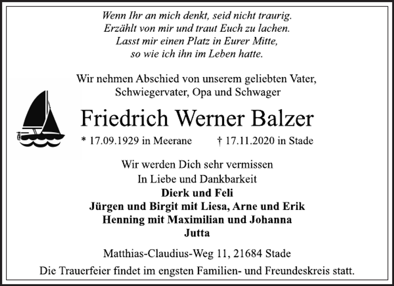<p>Wenn Ihr an mich denkt, seid nicht traurig.<br />Erzählt von mir und traut Euch zu lachen.<br />Lasst mir einen Platz in Eurer Mitte,<br />so wie ich ihn im Leben hatte.<br />Wir nehmen Abschied von unserem geliebten Vater, Schwiegervater, Opa und Schwager<br />Friedrich Werner Balzer<br />* 17.09.1929 in Meerane † 17.11.2020 in Stade<br />Wir werden Dich sehr vermissen<br />In Liebe und Dankbarkeit<br />Dierk und Feli<br />Jürgen und Birgit mit Liesa, Arne und Erik<br />Henning mit Maximilian und Johanna<br />Jutta<br />Matthias-Claudius-Weg 11, 21684 Stade<br />Die Trauerfeier findet im engsten Familien-und Freundeskreis statt.</p>