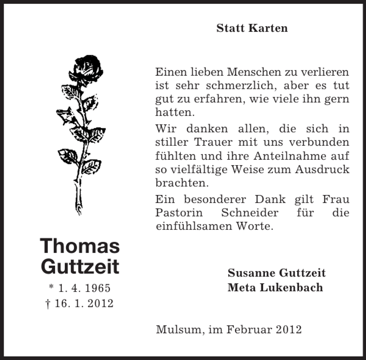 <p>Thomas<br />Guttzeit<br />* 1. 4. 1965<br />† 16. 1. 2012<br />Statt Karten<br />Einen lieben Menschen zu verlieren ist sehr schmerzlich, aber es tut gut zu erfahren, wie viele ihn gern hatten.<br />Wir danken allen, die sich in<br />stiller Trauer mit uns verbunden fühlten und ihre Anteilnahme auf so vielfältige Weise zum Ausdruck brachten.<br />Ein besonderer Dank gilt Frau Pastorin Schneider für die<br />einfühlsamen Worte.<br />Susanne Guttzeit<br />Meta Lukenbach<br />Mulsum, im Februar 2012</p>