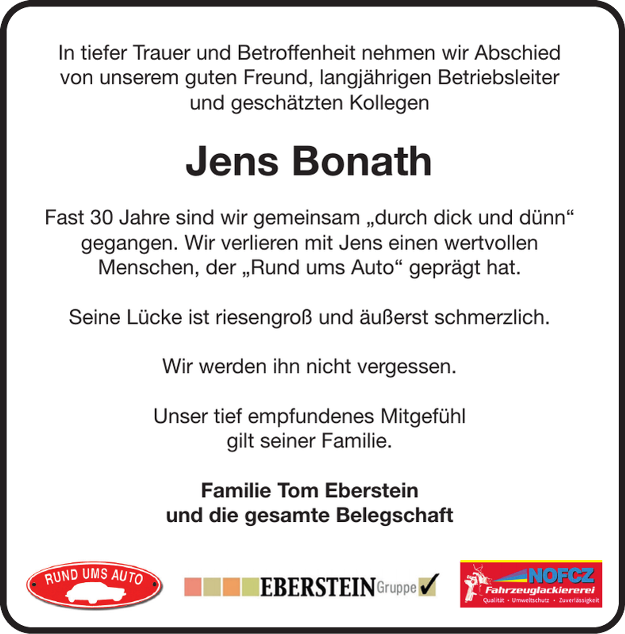 <p>In tiefer Trauer und Betroffenheit nehmen wir Abschied<br />von unserem guten Freund, langjährigen Betriebsleiter<br />und geschätzten Kollegen</p><p>Jens Bonath<br />Fast 30 Jahre sind wir gemeinsam „durch dick und dünn“<br />gegangen. Wir verlieren mit Jens einen wertvollen<br />Menschen, der „Rund ums Auto“ geprägt hat.<br />Seine Lücke ist riesengroß und äußerst schmerzlich.<br />Wir werden ihn nicht vergessen.<br />Unser tief empfundenes Mitgefühl<br />gilt seiner Familie.<br />Familie Tom Eberstein<br />und die gesamte Belegschaft<br />Kfz-Meisterbetrieb<br />Werkstatt und Ersatzteile<br />für Pkw und Motorrad</p><p>Ihre qualiﬁzierte Fachwerkstatt</p>