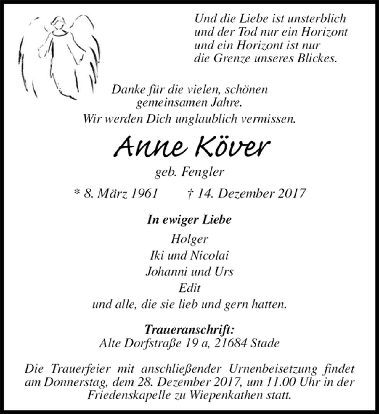 <p>Und die Liebe ist unsterblich<br />und der Tod nur ein Horizont<br />und ein Horizont ist nur<br />die Grenze unseres Blickes.</p><p>Danke für die vielen, schönen<br />gemeinsamen Jahre.<br />Wir werden Dich unglaublich vermissen.<br />Anne Köver<br />geb. Fengler<br />* 8. März 1961 † 14. Dezember 2017<br />In ewiger Liebe<br />Holger<br />Iki und Nicolai<br />Johanni und Urs<br />Edit<br />und alle, die sie lieb und gern hatten.<br />Traueranschrift:<br />Alte Dorfstraße 19 a, 21684 Stade<br />Die Trauerfeier mit anschließender Urnenbeisetzung findet am Donnerstag, dem 28. Dezember 2017, um 11.00 Uhr in der Friedenskapelle zu Wiepenkathen statt.</p>