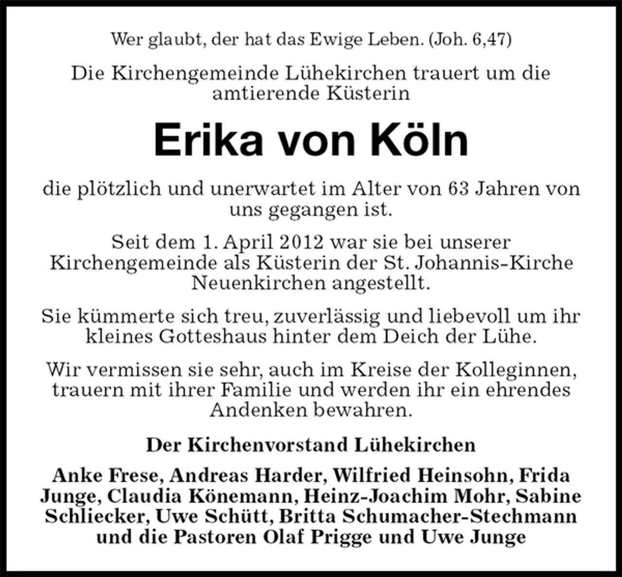 <p>Wer glaubt, der hat das Ewige Leben. (Joh. 6,47)<br />Die Kirchengemeinde Lühekirchen trauert um die<br />amtierende Küsterin<br />Erika von Köln<br />die plötzlich und unerwartet im Alter von 63 Jahren von uns gegangen ist.<br />Seit dem 1. April 2012 war sie bei unserer<br />Kirchengemeinde als Küsterin der St. Johannis-Kirche<br />Neuenkirchen angestellt.<br />Sie kümmerte sich treu, zuverlässig und liebevoll um ihr kleines Gotteshaus hinter dem Deich der Lühe.<br />Wir vermissen sie sehr, auch im Kreise der Kolleginnen, trauern mit ihrer Familie und werden ihr ein ehrendes Andenken bewahren.<br />Der Kirchenvorstand Lühekirchen<br />Anke Frese, Andreas Harder, Wilfried Heinsohn, Frida Junge, Claudia Könemann, Heinz-Joachim Mohr, Sabine Schliecker, Uwe Schütt, Britta Schumacher-Stechmann und die Pastoren Olaf Prigge und Uwe Junge</p>