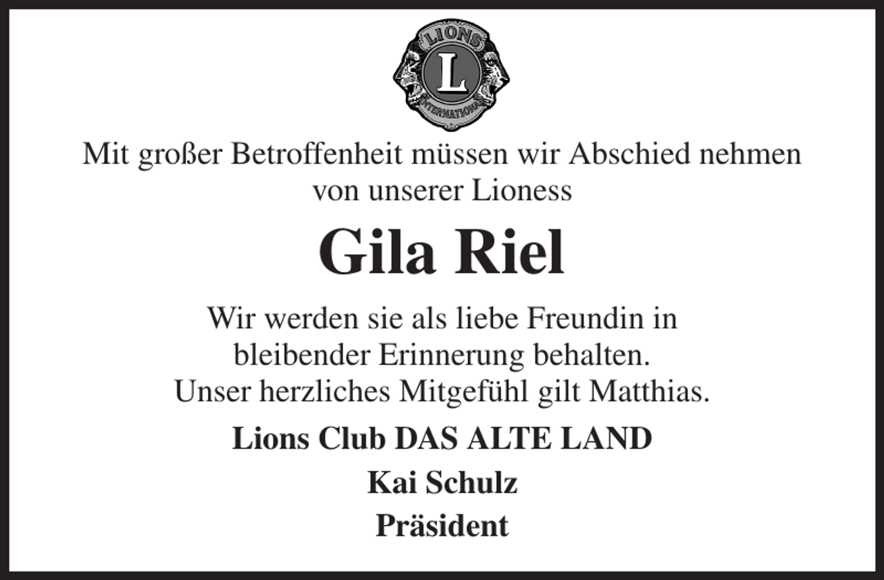 <p>Mit großer Betroffenheit müssen wir Abschied nehmen<br />von unserer Lioness<br />Gila Riel<br />Wir werden sie als liebe Freundin in<br />bleibender Erinnerung behalten.<br />Unser herzliches Mitgefühl gilt Matthias.<br />Lions Club DAS ALTE LAND<br />Kai Schulz<br />Präsident</p>