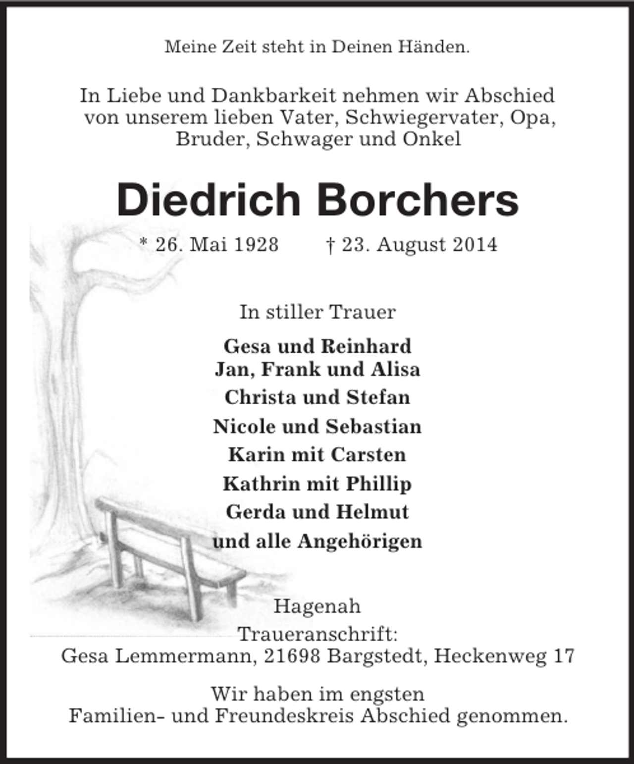 <p>Meine Zeit steht in Deinen Händen.<br />In Liebe und Dankbarkeit nehmen wir Abschied<br />von unserem lieben Vater, Schwiegervater, Opa,<br />Bruder, Schwager und Onkel<br />Diedrich Borchers<br />* 26. Mai 1928 † 23. August 2014<br />In stiller Trauer<br />Gesa und Reinhard<br />Jan, Frank und Alisa<br />Christa und Stefan<br />Nicole und Sebastian<br />Karin mit Carsten<br />Kathrin mit Phillip<br />Gerda und Helmut<br />und alle Angehörigen<br />Hagenah<br />Traueranschrift:<br />Gesa Lemmermann, 21698 Bargstedt, Heckenweg 17<br />Wir haben im engsten<br />Familien- und Freundeskreis Abschied genommen.</p>