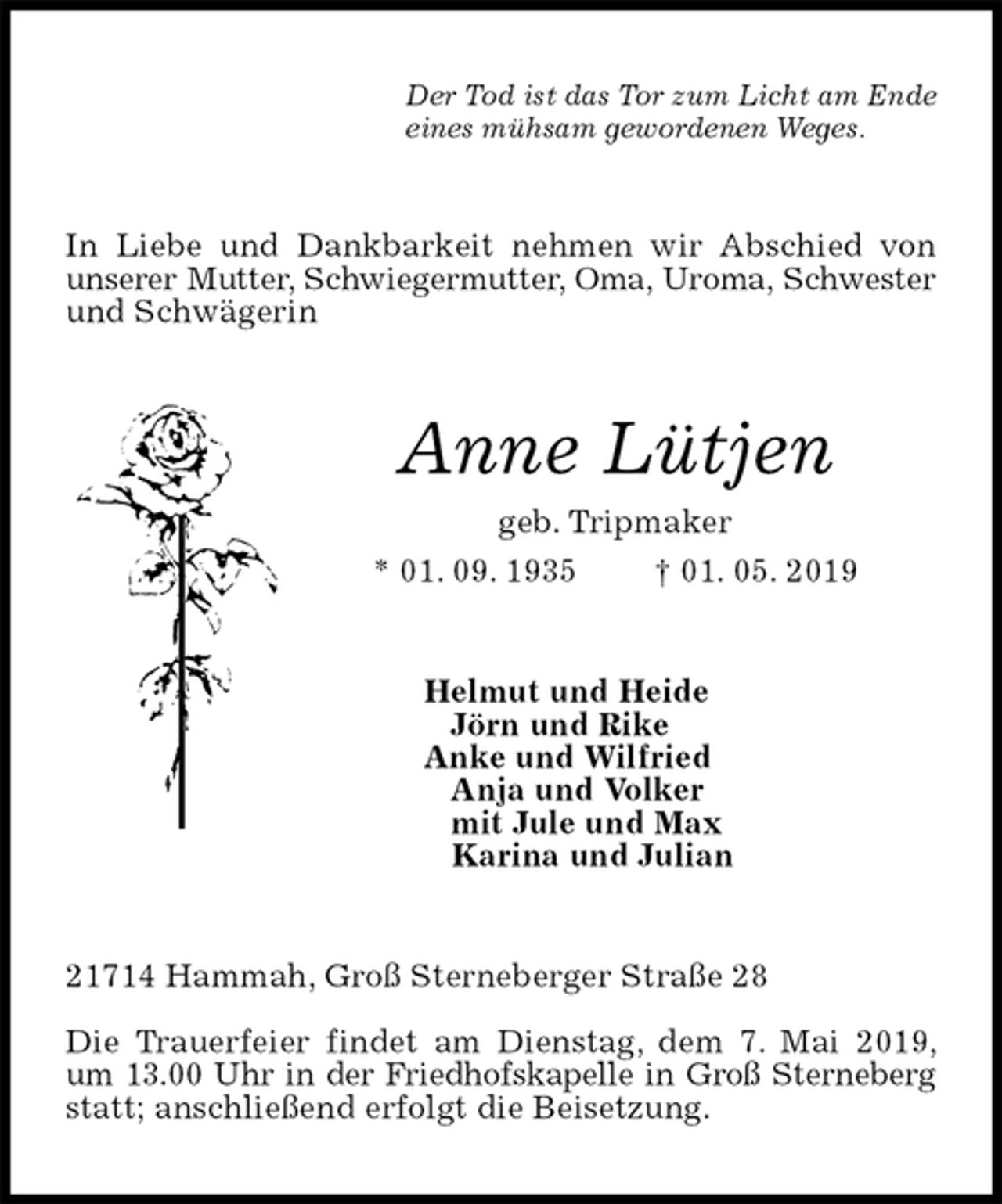 <p>Der Tod ist das Tor zum Licht am Ende<br />eines mühsam gewordenen Weges.<br />In Liebe und Dankbarkeit nehmen wir Abschied von unserer Mutter, Schwiegermutter, Oma, Uroma, Schwester und Schwägerin<br />Anne Lütjen<br />geb. Tripmaker<br />* 01. 09. 1935 † 01. 05. 2019<br />Helmut und Heide<br />Jörn und Rike<br />Anke und Wilfried<br />Anja und Volker<br />mit Jule und Max<br />Karina und Julian<br />21714 Hammah, Groß Sterneberger Straße 28</p><p>Die Trauerfeier findet am Dienstag, dem 7. Mai 2019, um 13.00 Uhr in der Friedhofskapelle in Groß Sterneberg statt; anschließend erfolgt die Beisetzung.</p>