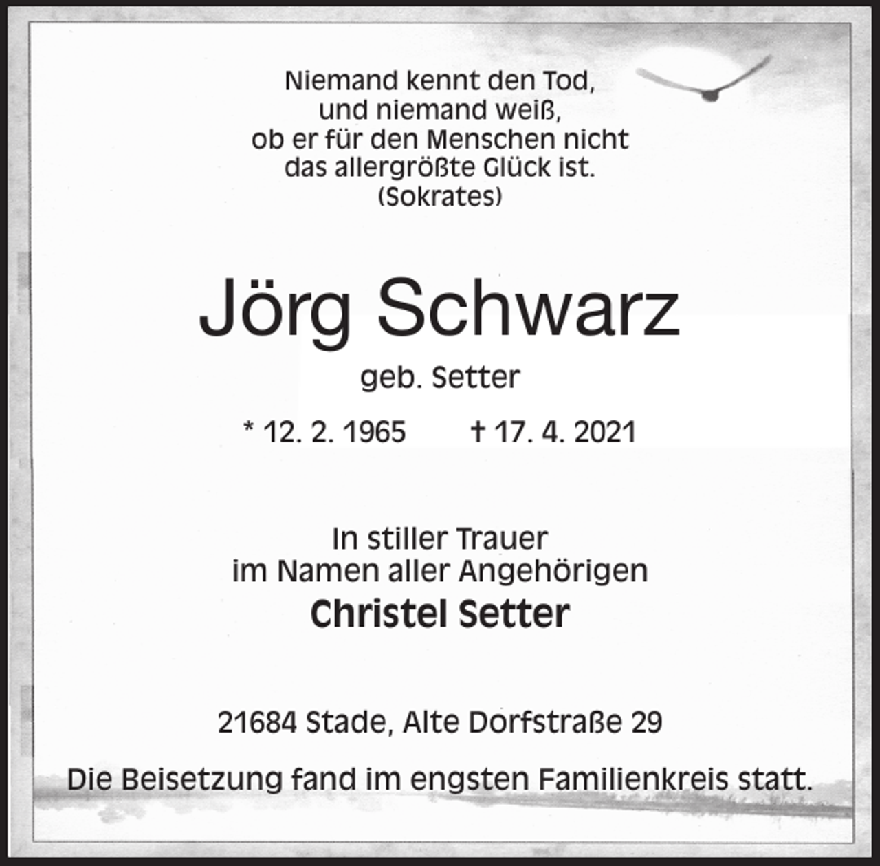 <p>Niemand kennt den Tod,<br />und niemand weiß,<br />ob er für den Menschen nicht<br />das allergrößte Glück ist.<br />(Sokrates)<br />Jörg Schwarz<br />geb. Setter<br />* 12. 2. 1965 † 17. 4. 2021<br />In stiller Trauer<br />im Namen aller Angehörigen<br />Christel Setter<br />21684 Stade, Alte Dorfstraße 29</p>
<p>Die Beisetzung fand im engsten Familienkreis statt.</p>