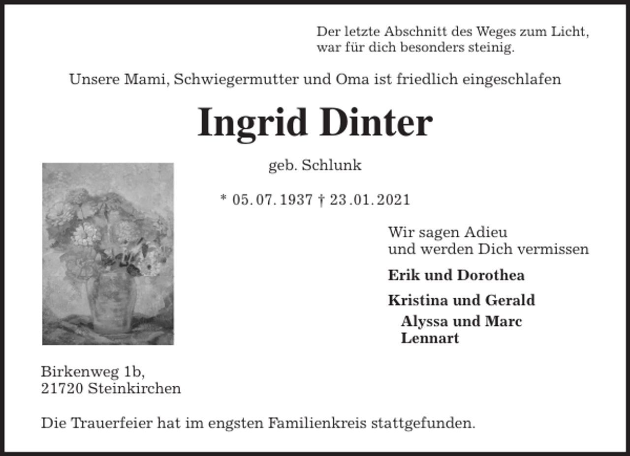 <p>Der letzte Abschnitt des Weges zum Licht,<br />war für dich besonders steinig.<br />Unsere Mami, Schwiegermutter und Oma ist friedlich eingeschlafen<br />Ingrid Dinter<br />geb. Schlunk</p>
<p>* 05. 07. 1937 † 23 .01. 2021<br />Wir sagen Adieu<br />und werden Dich vermissen<br />Erik und Dorothea<br />Kristina und Gerald<br />Alyssa und Marc<br />Lennart<br />Birkenweg 1b,<br />21720 Steinkirchen</p>
<p>Die Trauerfeier hat im engsten Familienkreis stattgefunden.</p>