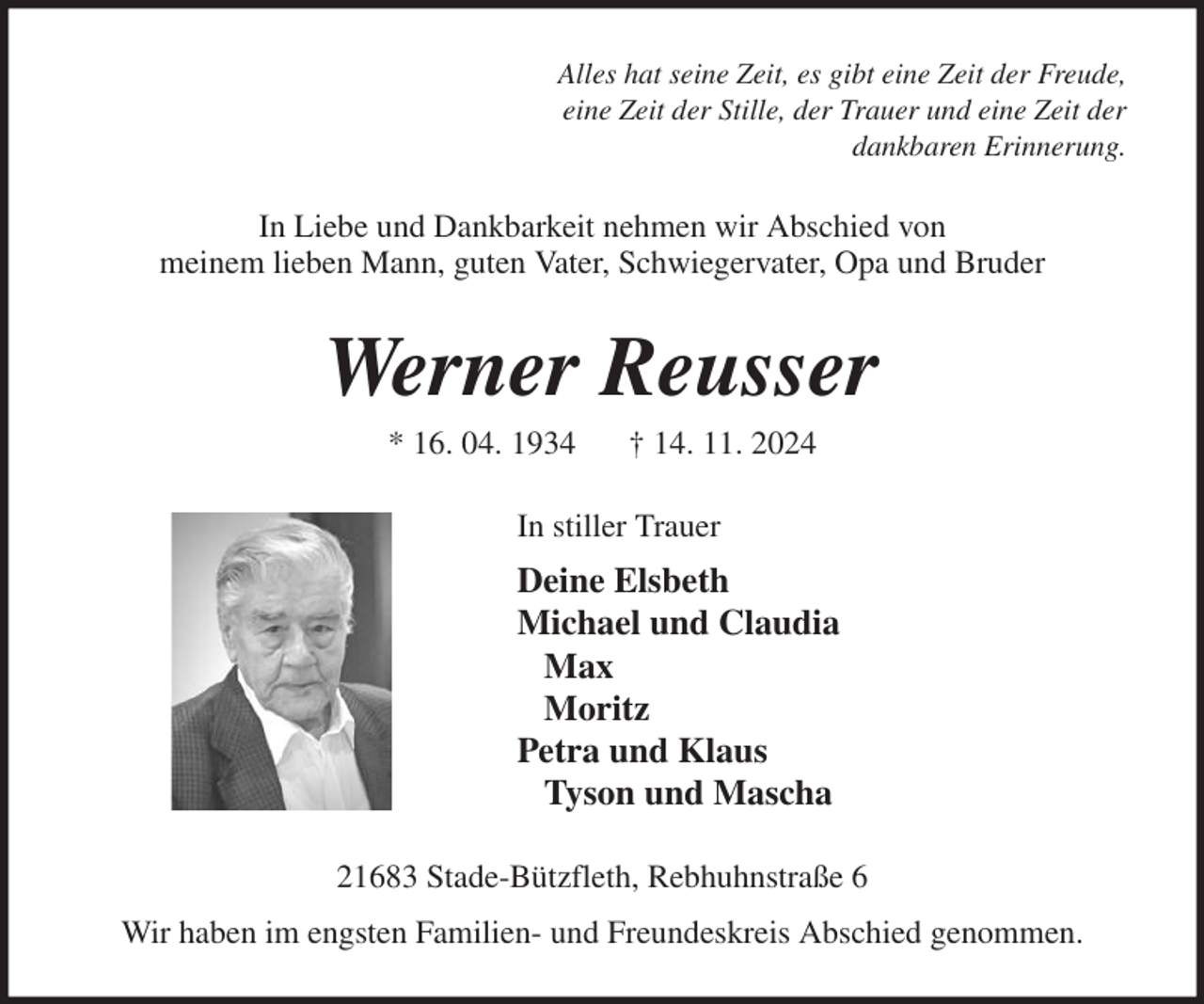 <p>Alles hat seine Zeit, es gibt eine Zeit der Freude,<br />eine Zeit der Stille, der Trauer und eine Zeit der<br />dankbaren Erinnerung.<br />In Liebe und Dankbarkeit nehmen wir Abschied von<br />meinem lieben Mann, guten Vater, Schwiegervater, Opa und Bruder<br />Werner Reusser<br />* 16. 04. 1934 † 14. 11. 2024<br />In stiller Trauer<br />Deine Elsbeth<br />Michael und Claudia<br />Max<br />Moritz<br />Petra und Klaus<br />Tyson und Mascha<br />21683 Stade-Bützfleth, Rebhuhnstraße 6<br />Wir haben im engsten Familien- und Freundeskreis Abschied genommen.</p>
