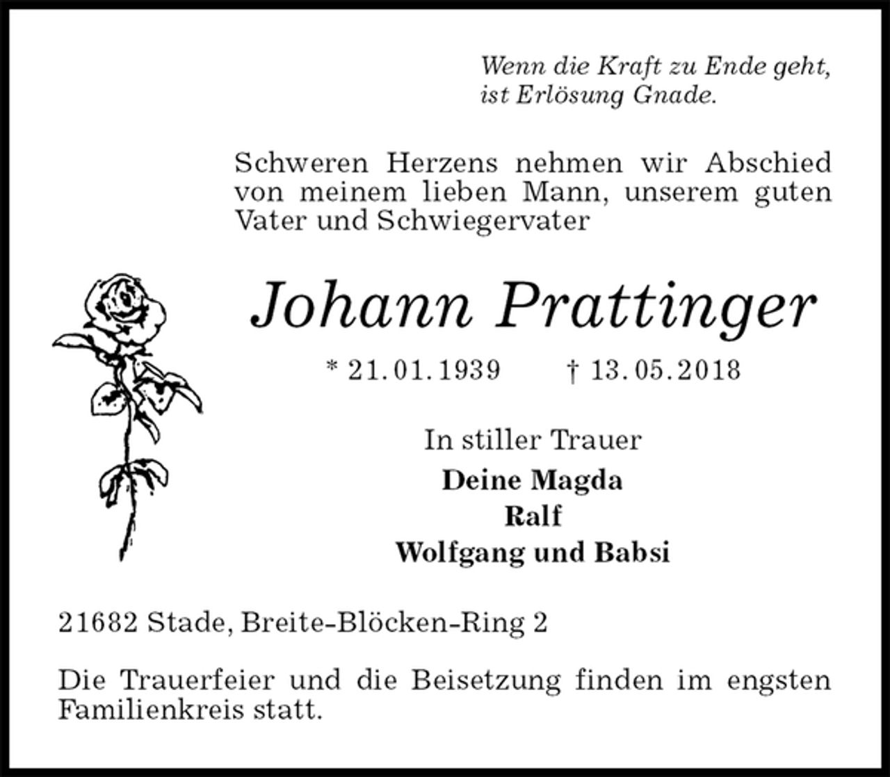 <p>Wenn die Kraft zu Ende geht,<br />ist Erlösung Gnade.<br />Schweren Herzens nehmen wir Abschied von meinem lieben Mann, unserem guten Vater und Schwiegervater<br />Johann Prattinger<br />* 21. 01. 1939 † 13. 05. 2018<br />In stiller Trauer<br />Deine Magda<br />Ralf<br />Wolfgang und Babsi<br />21682 Stade, Breite-Blöcken-Ring 2</p>
<p>Die Trauerfeier und die Beisetzung finden im engsten Familienkreis statt.</p>