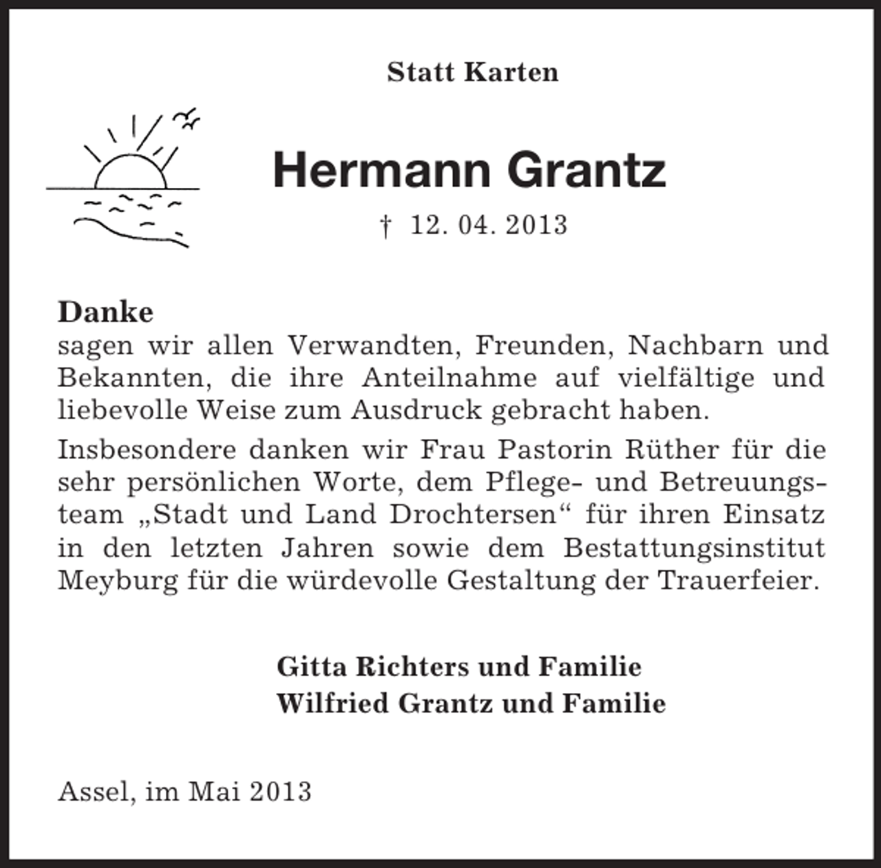 <p>Statt Karten<br />Hermann Grantz<br />† 12. 04. 2013<br />Danke<br />sagen wir allen Verwandten, Freunden, Nachbarn und Bekannten, die ihre Anteilnahme auf vielfältige und<br />liebevolle Weise zum Ausdruck gebracht haben.<br />Insbesondere danken wir Frau Pastorin Rüther für die sehr persönlichen Worte, dem Pflege- und Betreuungsteam „Stadt und Land Drochtersen“ für ihren Einsatz in den letzten Jahren sowie dem Bestattungsinstitut Meyburg für die würdevolle Gestaltung der Trauerfeier.<br />Gitta Richters und Familie<br />Wilfried Grantz und Familie<br />Assel, im Mai 2013</p>