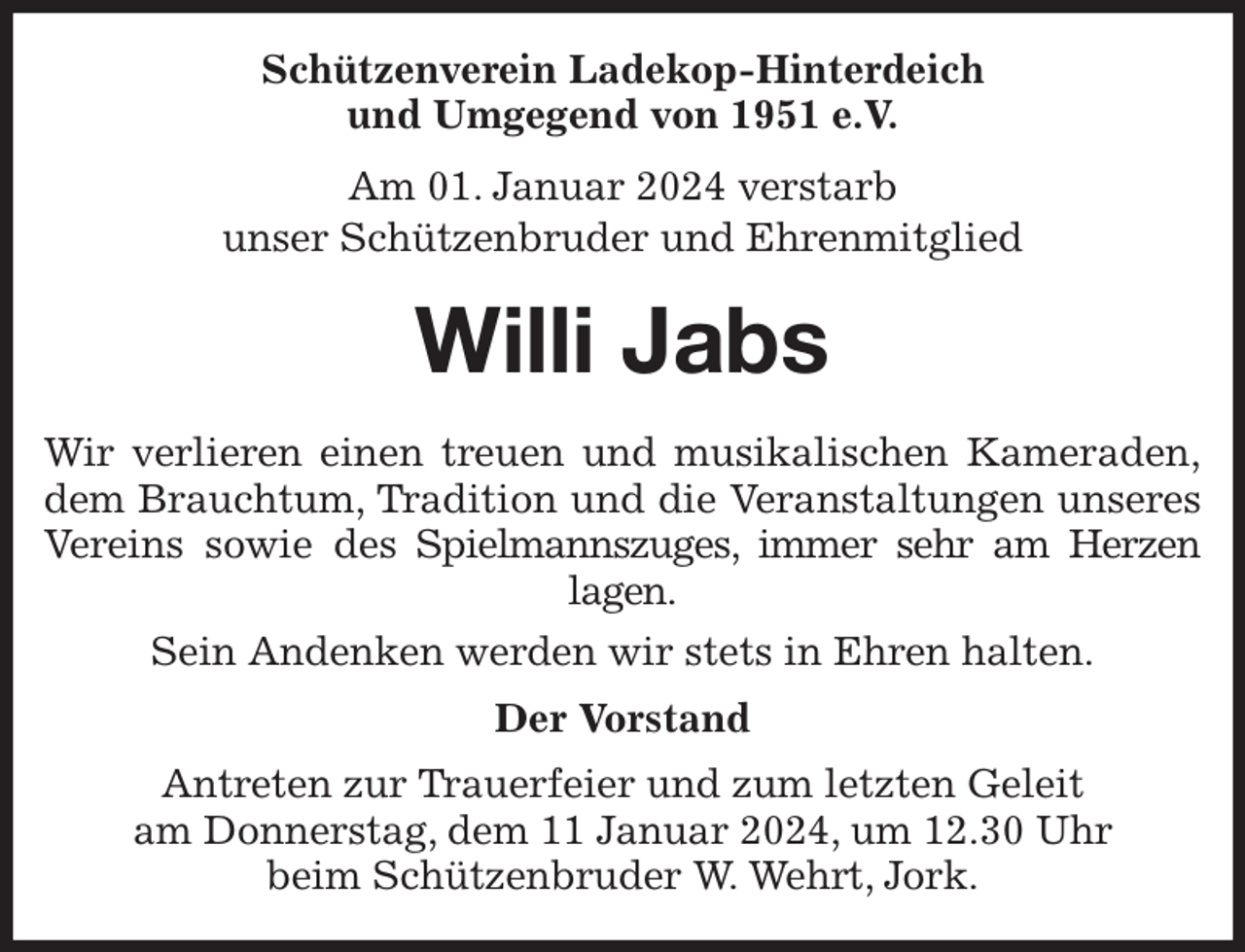 <p>Schützenverein Ladekop-Hinterdeich<br />und Umgegend von 1951 e.V.<br />Am 01. Januar 2024 verstarb<br />unser Schützenbruder und Ehrenmitglied<br />Willi Jabs<br />Wir verlieren einen treuen und musikalischen Kameraden,<br />dem Brauchtum, Tradition und die Veranstaltungen unseres<br />Vereins sowie des Spielmannszuges, immer sehr am Herzen<br />lagen.<br />Sein Andenken werden wir stets in Ehren halten.<br />Der Vorstand<br />Antreten zur Trauerfeier und zum letzten Geleit<br />am Donnerstag, dem 11 Januar 2024, um 12.30 Uhr<br />beim Schützenbruder W. Wehrt, Jork.</p>