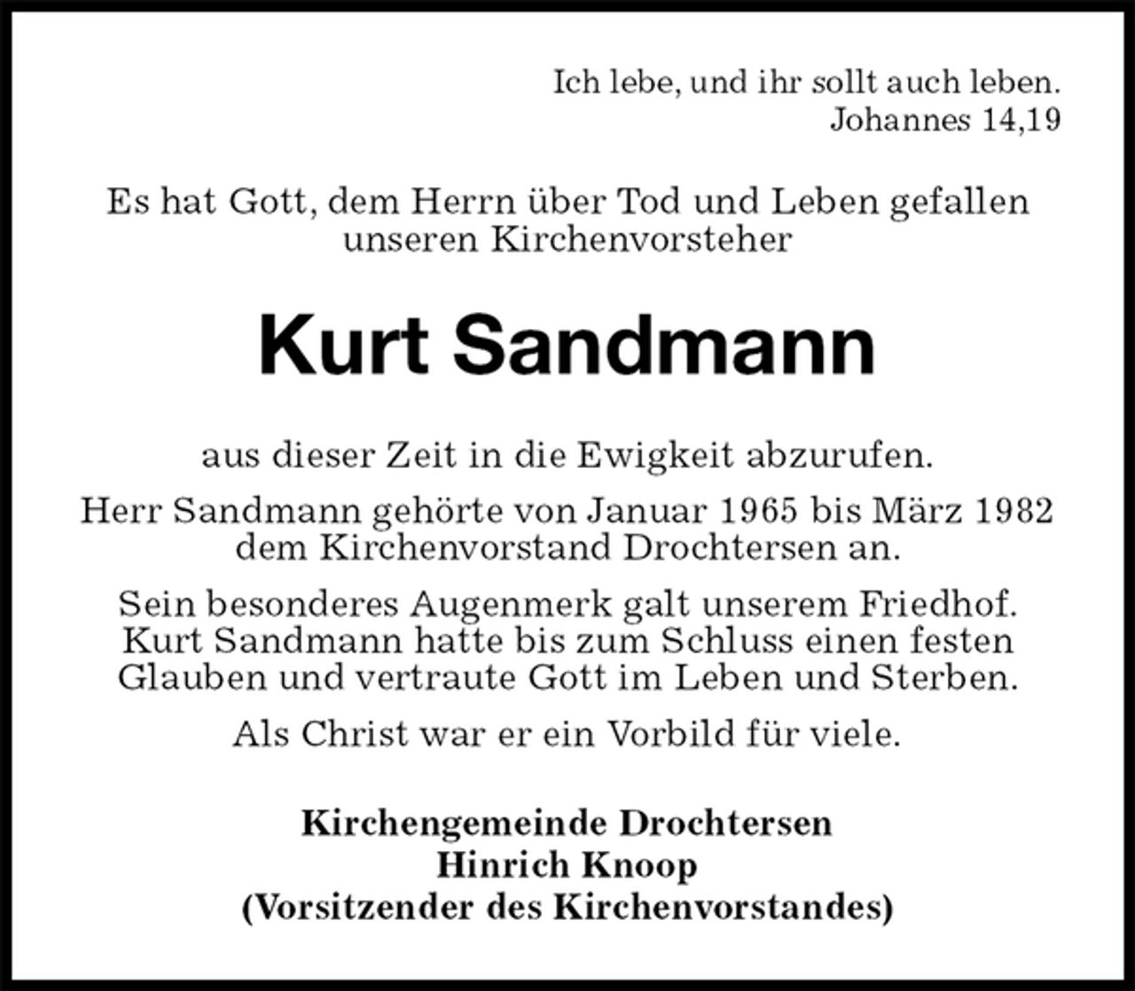 <p>Ich lebe, und ihr sollt auch leben.<br />Johannes 14,19<br />Es hat Gott, dem Herrn über Tod und Leben gefallen unseren Kirchenvorsteher<br />Kurt Sandmann<br />aus dieser Zeit in die Ewigkeit abzurufen.<br />Herr Sandmann gehörte von Januar 1965 bis März 1982 dem Kirchenvorstand Drochtersen an.<br />Sein besonderes Augenmerk galt unserem Friedhof. Kurt Sandmann hatte bis zum Schluss einen festen Glauben und vertraute Gott im Leben und Sterben.<br />Als Christ war er ein Vorbild für viele.<br />Kirchengemeinde Drochtersen<br />Hinrich Knoop<br />(Vorsitzender des Kirchenvorstandes)</p>