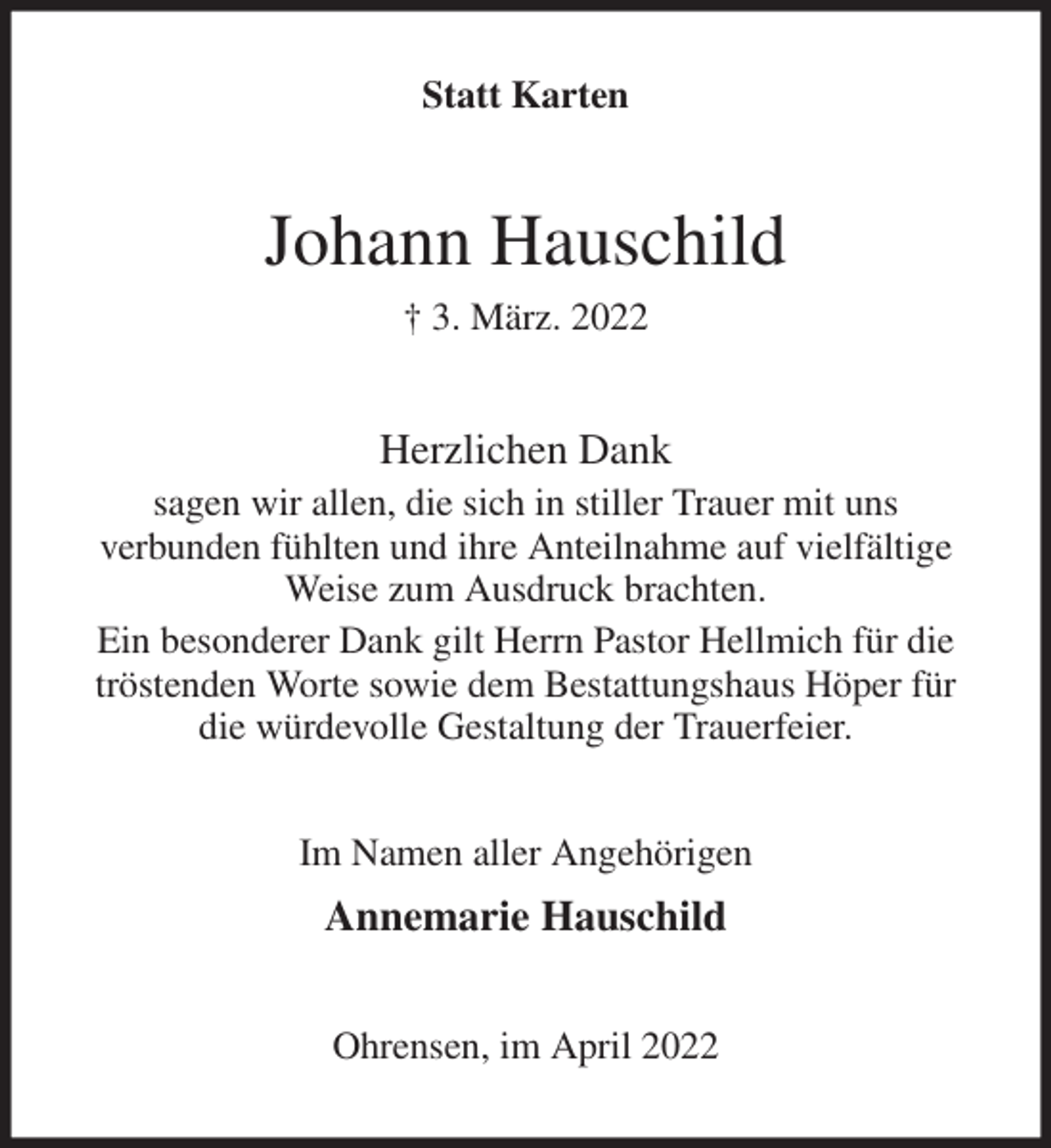<p>Statt Karten<br />Johann Hauschild<br />† 3. März. 2022<br />Herzlichen Dank<br />sagen wir allen, die sich in stiller Trauer mit uns<br />verbunden fühlten und ihre Anteilnahme auf vielfältige Weise zum Ausdruck brachten.<br />Ein besonderer Dank gilt Herrn Pastor Hellmich für die tröstenden Worte sowie dem Bestattungshaus Höper für die würdevolle Gestaltung der Trauerfeier.<br />Im Namen aller Angehörigen<br />Annemarie Hauschild<br />Ohrensen, im April 2022</p>