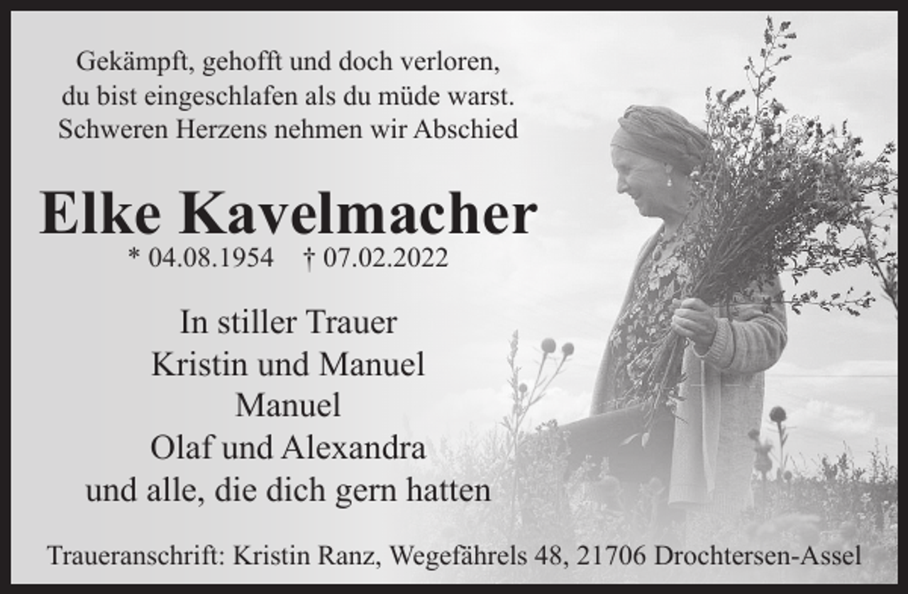 <p>Gekämpft, gehofft und doch verloren,<br />due bist eingeschlafen als du müde warst.<br />Schweren Herzens nehmen wir Abschied<br />Elke Kavelmacher<br />* 04.08.1954 † 07.02.2022<br />In stiller Trauer<br />Kristin und Manuel<br />Manuel<br />Olaf und Alexandra<br />und alle die dich gern hatten</p>