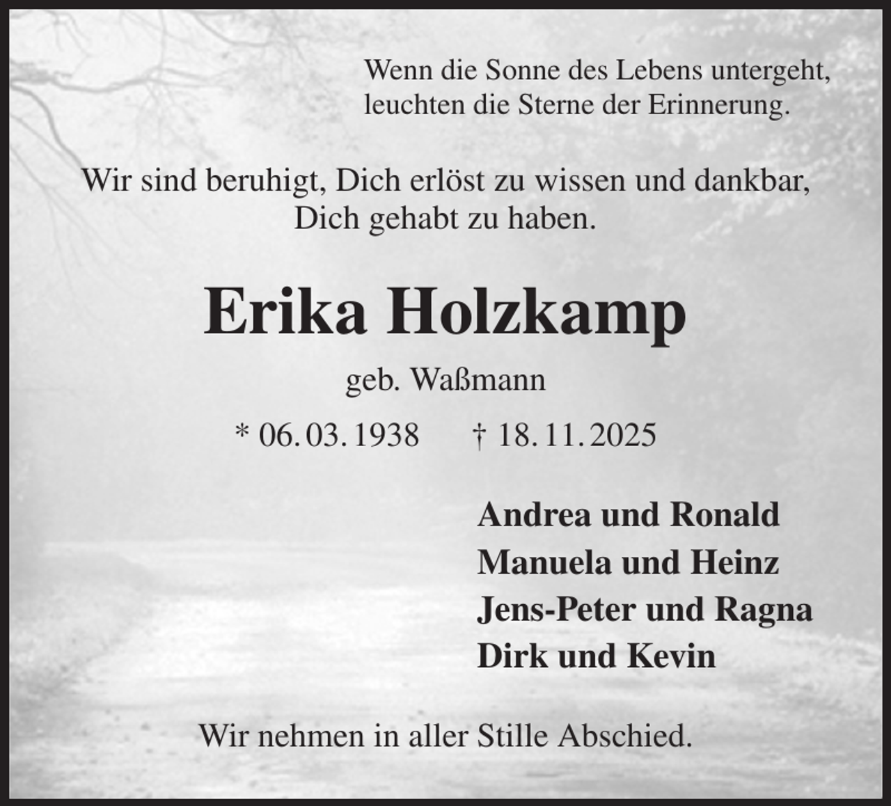 <p>Wenn die Sonne des Lebens untergeht,<br />leuchten die Sterne der Erinnerung.<br />Wir sind beruhigt, Dich erlöst zu wissen und dankbar,<br />Dich gehabt zu haben.<br />Erika Holzkamp<br />geb. Waßmann<br />* 06. 03. 1938 † 18. 11. 2025<br />Andrea und Ronald<br />Manuela und Heinz<br />Jens-Peter und Ragna<br />Dirk und Kevin<br />Wir nehmen in aller Stille Abschied.</p>