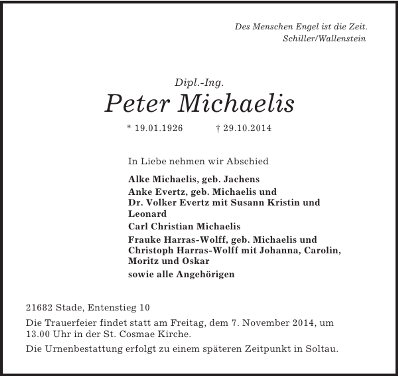 <p>Des Menschen Engel ist die Zeit.<br />Schiller/Wallenstein<br />Dipl.-Ing.<br />Peter Michaelis<br />* 19.01.1926 † 29.10.2014<br />In Liebe nehmen wir Abschied<br />Alke Michaelis, geb. Jachens<br />Anke Evertz, geb. Michaelis und<br />Dr. Volker Evertz mit Susann Kristin und<br />Leonard<br />Carl Christian Michaelis<br />Frauke Harras-Wolff, geb. Michaelis und<br />Christoph Harras-Wolff mit Johanna, Carolin,<br />Moritz und Oskar<br />sowie alle Angehörigen<br />21682 Stade, Entenstieg 10<br />Die Trauerfeier findet statt am Freitag, dem 7. November 2014, um<br />13.00 Uhr in der St. Cosmae Kirche.<br />Die Urnenbestattung erfolgt zu einem späteren Zeitpunkt in Soltau.</p>