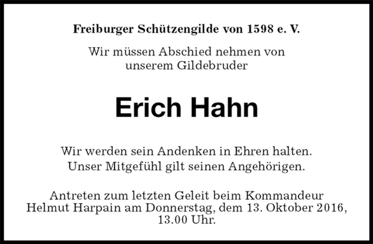 <p>Freiburger Schützengilde von 1598 e. V.<br />Wir müssen Abschied nehmen von<br />unserem Gildebruder<br />Erich Hahn<br />Antreten zum letzten Geleit beim Kommandeur<br />Helmut Harpain am Donnerstag, dem 13. Oktober 2016, 13.00 Uhr.<br />Wir werden sein Andenken in Ehren halten.<br />Unser Mitgefühl gilt seinen Angehörigen.</p>