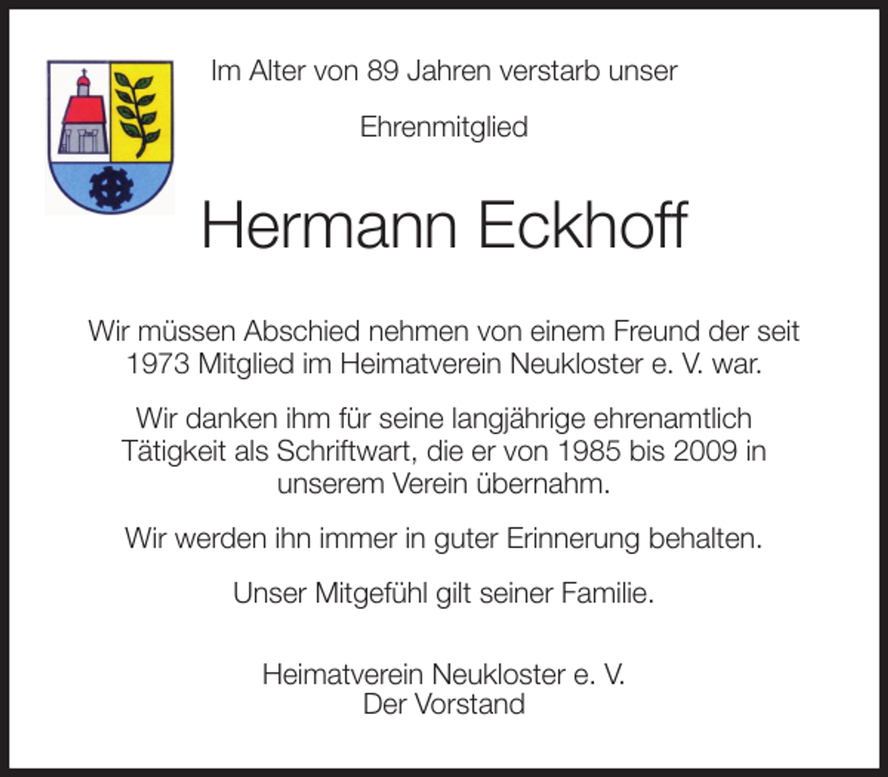 <p>Im Alter von 89 Jahren verstarb unser<br />Ehrenmitglied<br />Hermann Eckhoff<br />Wir müssen Abschied nehmen von einem Freund der seit 1973 Mitglied im Heimatverein Neukloster e. V. war.<br />Wir danken ihm für seine langjährige ehrenamtlich<br />Tätigkeit als Schriftwart, die er von 1985 bis 2009 in<br />unserem Verein übernahm.<br />Wir werden ihn immer in guter Erinnerung behalten.<br />Unser Mitgefühl gilt seiner Familie.<br />Heimatverein Neukloster e. V.<br />Der Vorstand</p>
