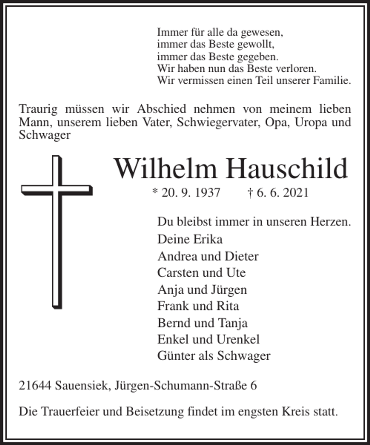 <p>Immer für alle da gewesen,<br />immer das Beste gewollt,<br />immer das Beste gegeben.<br />Wir haben nun das Beste verloren.<br />Wir vermissen einen Teil unserer Familie.<br />Traurig müssen wir Abschied nehmen von meinem lieben Mann, unserem lieben Vater, Schwiegervater, Opa, Uropa und Schwager<br />Wilhelm Hauschild<br />* 20. 9. 1937 † 6. 6. 2021<br />Du bleibst immer in unseren Herzen.<br />Deine Erika<br />Andrea und Dieter<br />Carsten und Ute<br />Anja und Jürgen<br />Frank und Rita<br />Bernd und Tanja<br />Enkel und Urenkel<br />Günter als Schwager<br />21644 Sauensiek, Jürgen-Schumann-Straße 6</p>
<p>Die Trauerfeier und Beisetzung findet im engsten Kreis statt.</p>