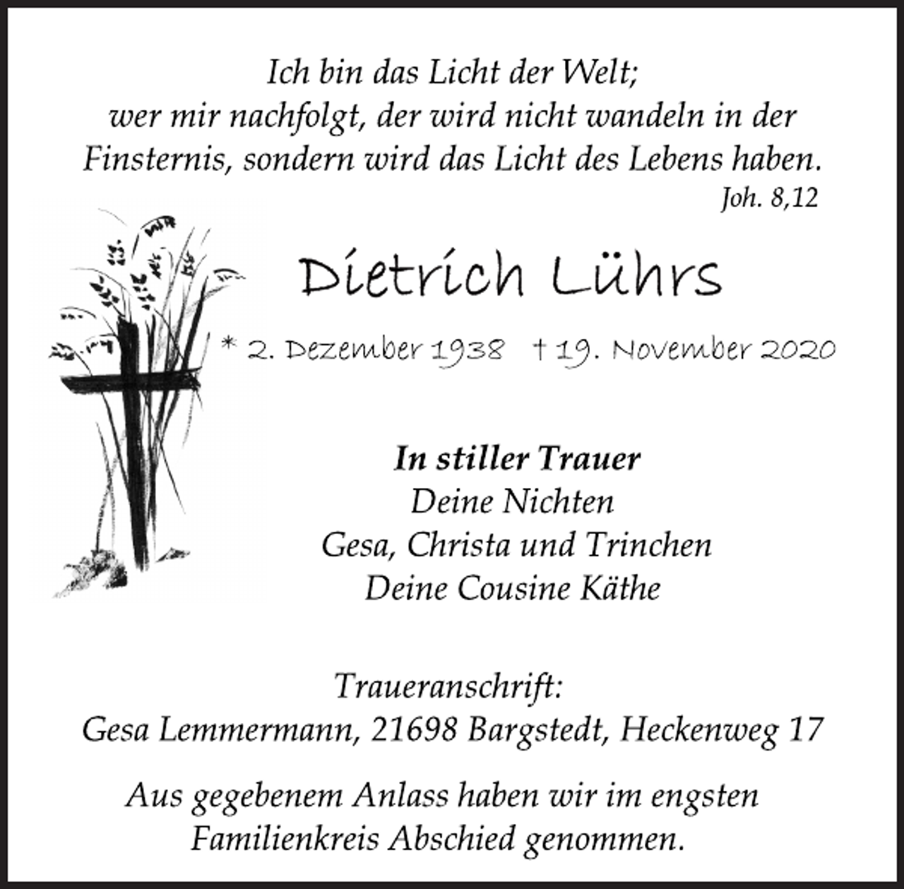 <p>Ich bin das Licht der Welt;<br />wer mir nachfolgt, der wird nicht wandeln in der<br />Finsternis, sondern wird das Licht des Lebens haben.<br />Joh. 8,12<br />Dietrich Lührs<br />* 2. Dezember 1938 † 19. November 2020<br />In stiller Trauer<br />Deine Nichten<br />Gesa, Christa und Trinchen<br />Deine Cousine Käthe<br />Traueranschrift:<br />Gesa Lemmermann, 21698 Bargstedt, Heckenweg 17<br />Aus gegebenem Anlass haben wir im engsten<br />Familienkreis Abschied genommen.</p>