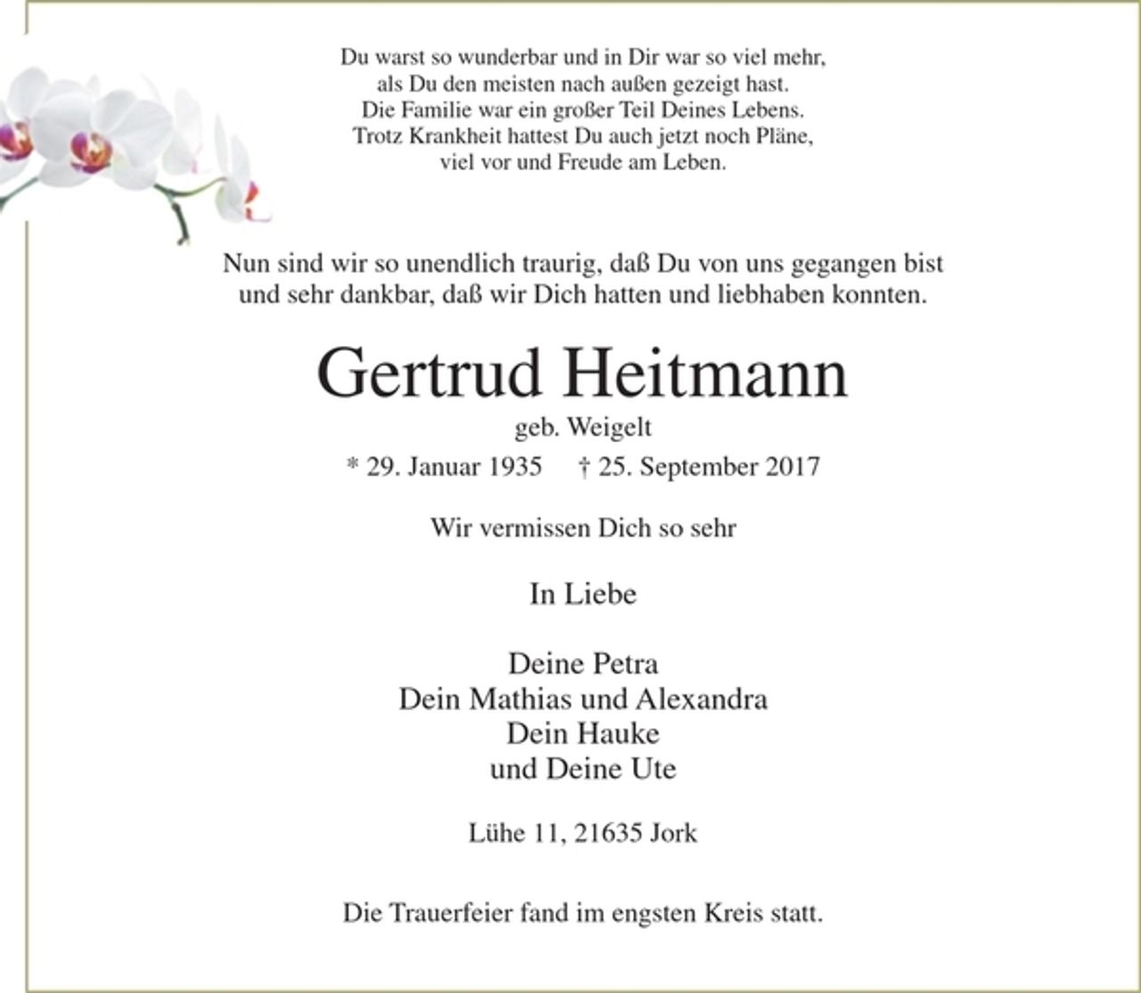 <p>Du warst so wunderbar und in Dir war so viel mehr,<br />als Du den meisten außen gezeigt hast.<br />Die Familie war ein großer Teil Deines Lebens.<br />Trotz Krankheit hattest Du auch jetzt noch Pläne,<br />viel vor und Freude am Leben.</p><p>Nun sind wir so unendlich traurig, daß Du von uns gegangen bist und sehr dankbar, daß wir Dich hatten und liebhaben konnten.</p><p>Gertrud Heitmann<br />geb. Weigelt</p><p>* 29. Januar 1935 + 25. September 2017</p><p>Wir vermissen Dich so sehr</p><p>In Liebe</p><p>Deine Petra<br />Dein Mathias und Alexandra<br />Dein Hauke<br />und Deine Ute</p><p>Lühe 11, 21635 Jork</p><p>Die Trauerfeier fand im engsten Kreis statt.</p>