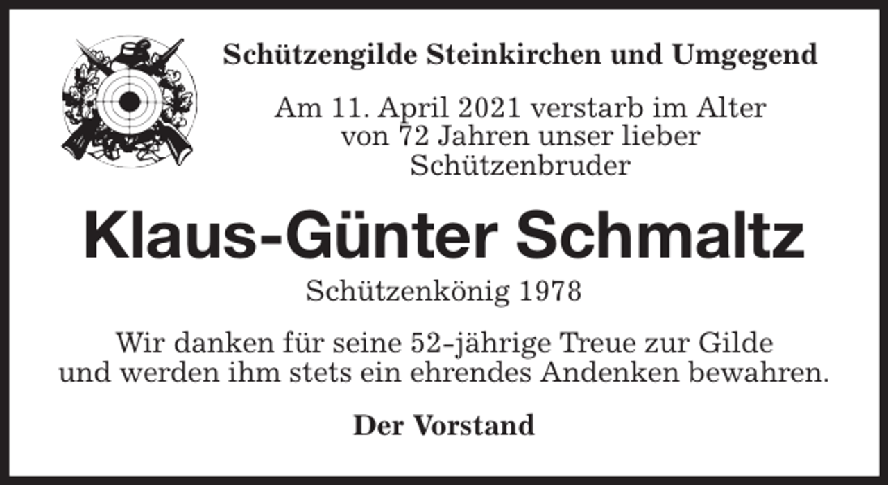<p>Schützengilde Steinkirchen und Umgegend<br />Am 11. April 2021 verstarb im Alter<br />von 72 Jahren unser lieber<br />Schützenbruder<br />Klaus-Günter Schmaltz<br />Schützenkönig 1978<br />Wir danken für seine 52-jährige Treue zur Gilde<br />und werden ihm stets ein ehrendes Andenken bewahren.<br />Der Vorstand</p>