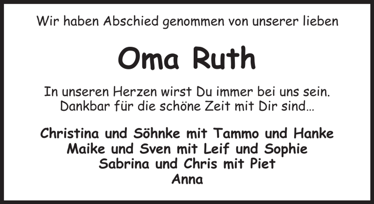 <p>Wir haben Abschied genommen von unserer lieben<br />Oma Ruth<br />In unseren Herzen wirst Du immer bei uns sein.<br />Dankbar für die schöne Zeit mit Dir sind…<br />Christina und Söhnke mit Tammo und Hanke<br />Maike und Sven mit Leif und Sophie<br />Sabrina und Chris mit Piet<br />Anna</p>
