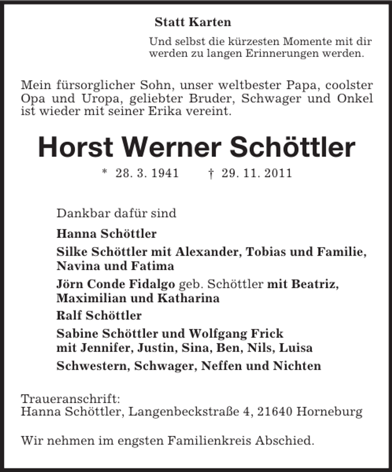 <p>Statt Karten<br />Und selbst die kürzesten Momente mit dir<br />werden zu langen Erinnerungen werden.<br />Mein fürsorglicher Sohn, unser weltbester Papa, coolster Opa und Uropa, geliebter Bruder, Schwager und Onkel ist wieder mit seiner Erika vereint.<br />Horst Werner Schöttler<br />* 28. 3. 1941 † 29. 11. 2011<br />Dankbar dafür sind<br />Hanna Schöttler<br />Silke Schöttler mit Alexander, Tobias und Familie,<br />Navina und Fatima<br />Jörn Conde Fidalgo geb. Schöttler mit Beatriz,<br />Maximilian und Katharina<br />Ralf Schöttler<br />Sabine Schöttler und Wolfgang Frick<br />mit Jennifer, Justin, Sina, Ben, Nils, Luisa<br />Schwestern, Schwager, Neffen und Nichten<br />Traueranschrift:<br />Hanna Schöttler, Langenbeckstraße 4, 21640 Horneburg</p><p>Wir nehmen im engsten Familienkreis Abschied.</p>