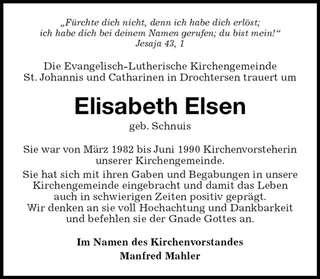 <p>„Fürchte dich nicht, denn ich habe dich erlöst;<br />ich habe dich bei deinem Namen gerufen; du bist mein!“<br />Jesaja 43, 1<br />Die Evangelisch-Lutherische Kirchengemeinde<br />St. Johannis und Catharinen in Drochtersen trauert um<br />Elisabeth Elsen<br />geb. Schnuis<br />Sie war von März 1982 bis Juni 1990 Kirchenvorsteherin unserer Kirchengemeinde.<br />Sie hat sich mit ihren Gaben und Begabungen in unsere<br />Kirchengemeinde eingebracht und damit das Leben auch in schwierigen Zeiten positiv geprägt.<br />Wir denken an sie voll Hochachtung und Dankbarkeit und befehlen sie der Gnade Gottes an.<br />Im Namen des Kirchenvorstandes<br />Manfred Mahler</p>