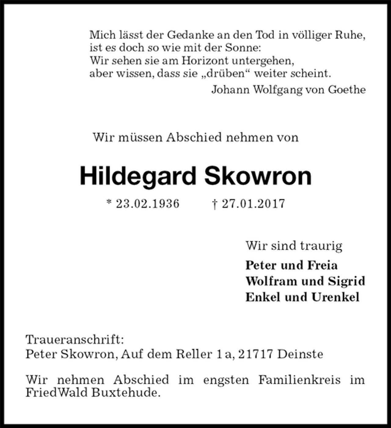 <p>Mich lässt der Gedanke an den Tod in völliger Ruhe,<br />ist es doch so wie mit der Sonne:<br />Wir sehen sie am Horizont untergehen,<br />aber wissen, dass sie „drüben“ weiter scheint.<br />Johann Wolfgang von Goethe<br />Wir müssen Abschied nehmen von<br />Hildegard Skowron<br />* 23.02.1936 † 27.01.2017<br />Wir sind traurig<br />Peter und Freia<br />Wolfram und Sigrid<br />Enkel und Urenkel<br />Traueranschrift:<br />Peter Skowron, Auf dem Reller 1 a, 21717 Deinste</p><p>Wir nehmen Abschied im engsten Familienkreis im FriedWald Buxtehude.</p>