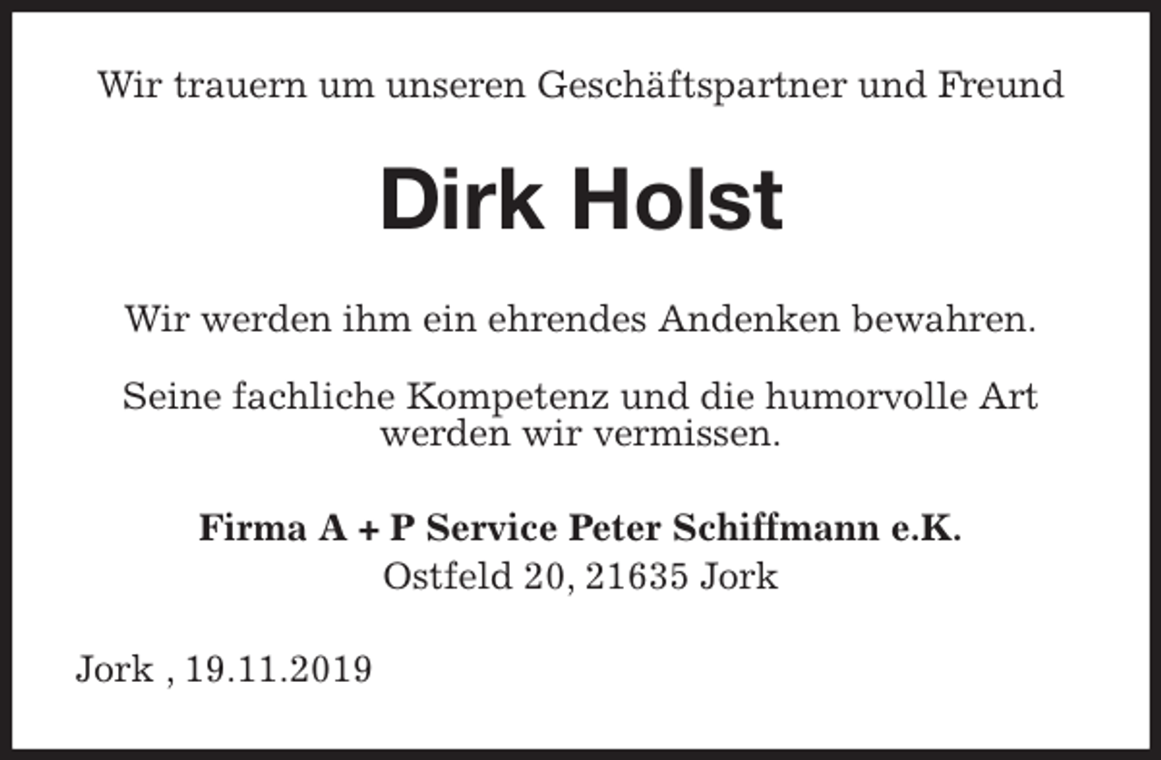 <p>Wir trauern um unseren Geschäftspartner und Freund<br />Dirk Holst<br />Wir werden ihm ein ehrendes Andenken bewahren.</p>
<p>Seine fachliche Kompetenz und die humorvolle Art<br />werden wir vermissen.<br />Firma A + P Service Peter Schiffmann e.K.<br />Ostfeld 20, 21635 Jork<br />Jork , 19.11.2019</p>