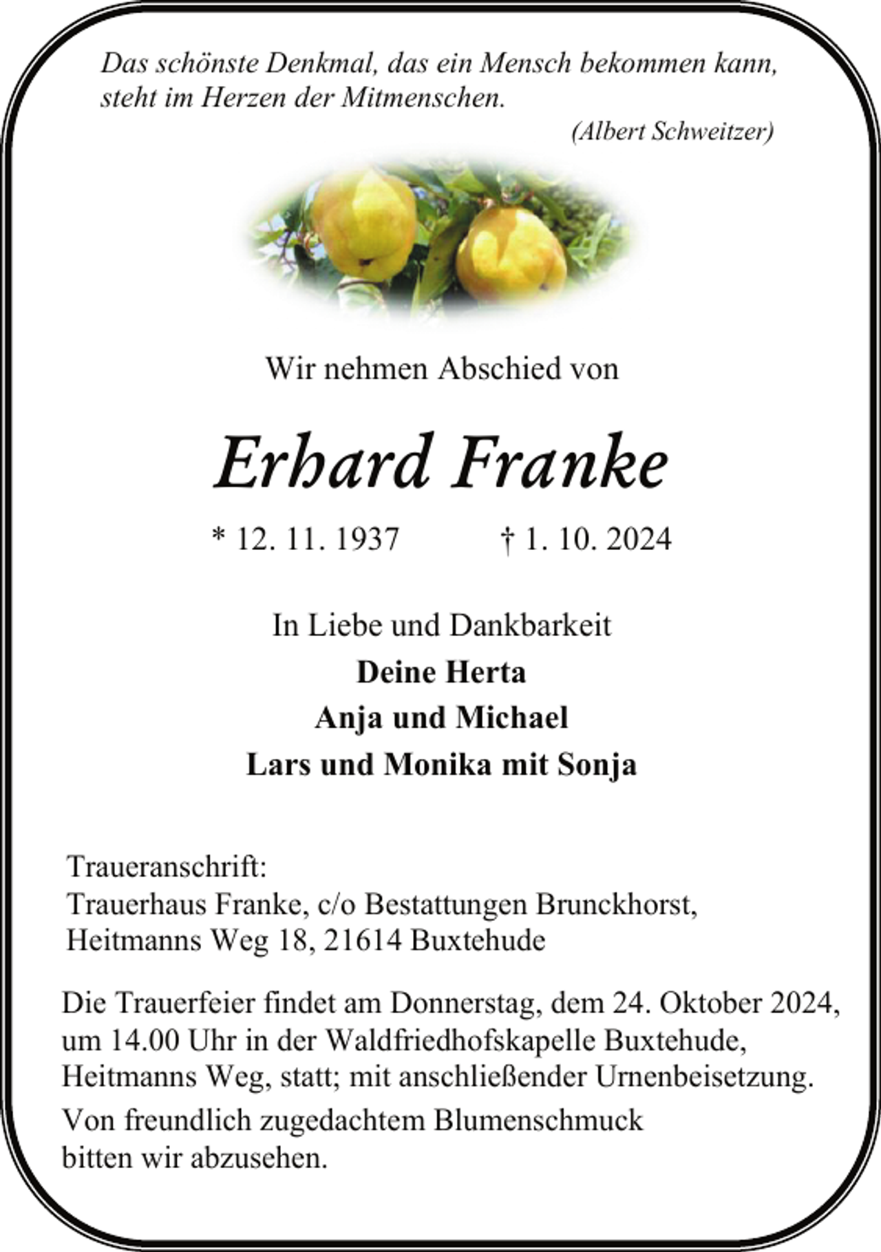 <p>Das schönste Denkmal, das ein Mensch bekommen kann,<br />steht im Herzen der Mitmenschen.<br />(Albert Schweitzer)</p><p>Wir nehmen Abschied von</p><p>Erhard Franke<br />* 12. 11. 1937</p><p>† 1. 10. 2024</p><p>In Liebe und Dankbarkeit<br />Deine Herta<br />Anja und Michael<br />Lars und Monika mit Sonja<br />Traueranschrift:<br />Trauerhaus Franke, c/o Bestattungen Brunckhorst,<br />Heitmanns Weg 18, 21614 Buxtehude<br />Die Trauerfeier findet am Donnerstag, dem 24. Oktober 2024,<br />um 14.00 Uhr in der Waldfriedhofskapelle Buxtehude,<br />Heitmanns Weg, statt; mit anschließender Urnenbeisetzung.<br />Von freundlich zugedachtem Blumenschmuck<br />bitten wir abzusehen.</p>