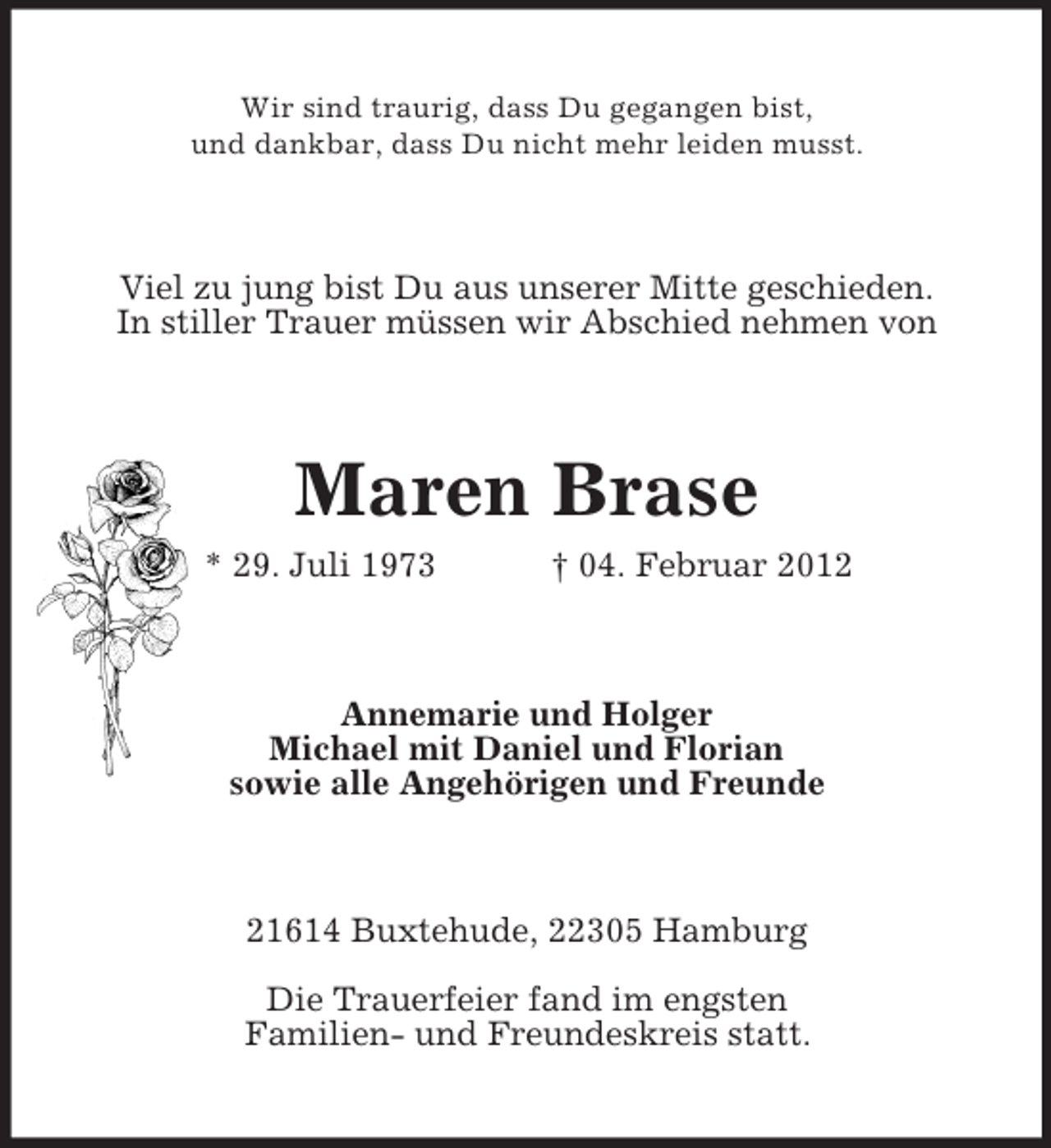 <p>Wir sind traurig, dass Du gegangen bist,<br />und dankbar, dass Du nicht mehr leiden musst.</p>
<p>Viel zu jung bist Du aus unserer Mitte geschieden.<br />In stiller Trauer müssen wir Abschied nehmen von</p>
<p>Maren Brase<br />* 29. Juli 1973</p>
<p>† 04. Februar 2012</p>
<p>Annemarie und Holger<br />Michael mit Daniel und Florian<br />sowie alle Angehörigen und Freunde</p>
<p>21614 Buxtehude, 22305 Hamburg<br />Die Trauerfeier fand im engsten<br />Familien- und Freundeskreis statt.</p>