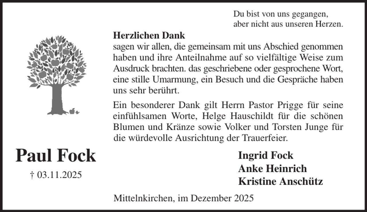 <p>Du bist von uns gegangen,<br />aber nicht aus unseren Herzen.<br />Herzlichen Dank<br />sagen wir allen, die gemeinsam mit uns Abschied genommen<br />haben und ihre Anteilnahme auf so vielfältige Weise zum<br />Ausdruck brachten. das geschriebene oder gesprochene Wort,<br />eine stille Umarmung, ein Besuch und die Gespräche haben<br />uns sehr berührt.<br />Ein besonderer Dank gilt Herrn Pastor Prigge für seine<br />einfühlsamen Worte, Helge Hauschildt für die schönen<br />Blumen und Kränze sowie Volker und Torsten Junge für<br />die würdevolle Ausrichtung der Trauerfeier.<br />Ingrid Fock<br />Anke Heinrich<br />Kristine Anschütz<br />Mittelnkirchen, im Dezember 2025<br />Paul Fock<br />† 03.11.2025</p>