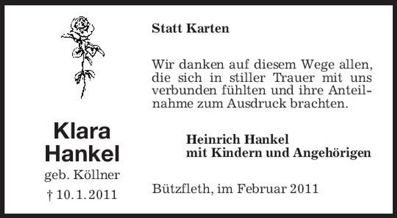 <p>Statt Karten Wir danken auf diesem Wege allen, die sich in stiller Trauer mit uns verbunden fühlten und ihre Anteilnahme zum Ausdruck brachten.</p><p>Klara Hankel<br />geb. Köllner † 10. 1. 2011</p><p>Heinrich Hankel mit Kindern und Angehörigen Bützfleth, im Februar 2011</p>