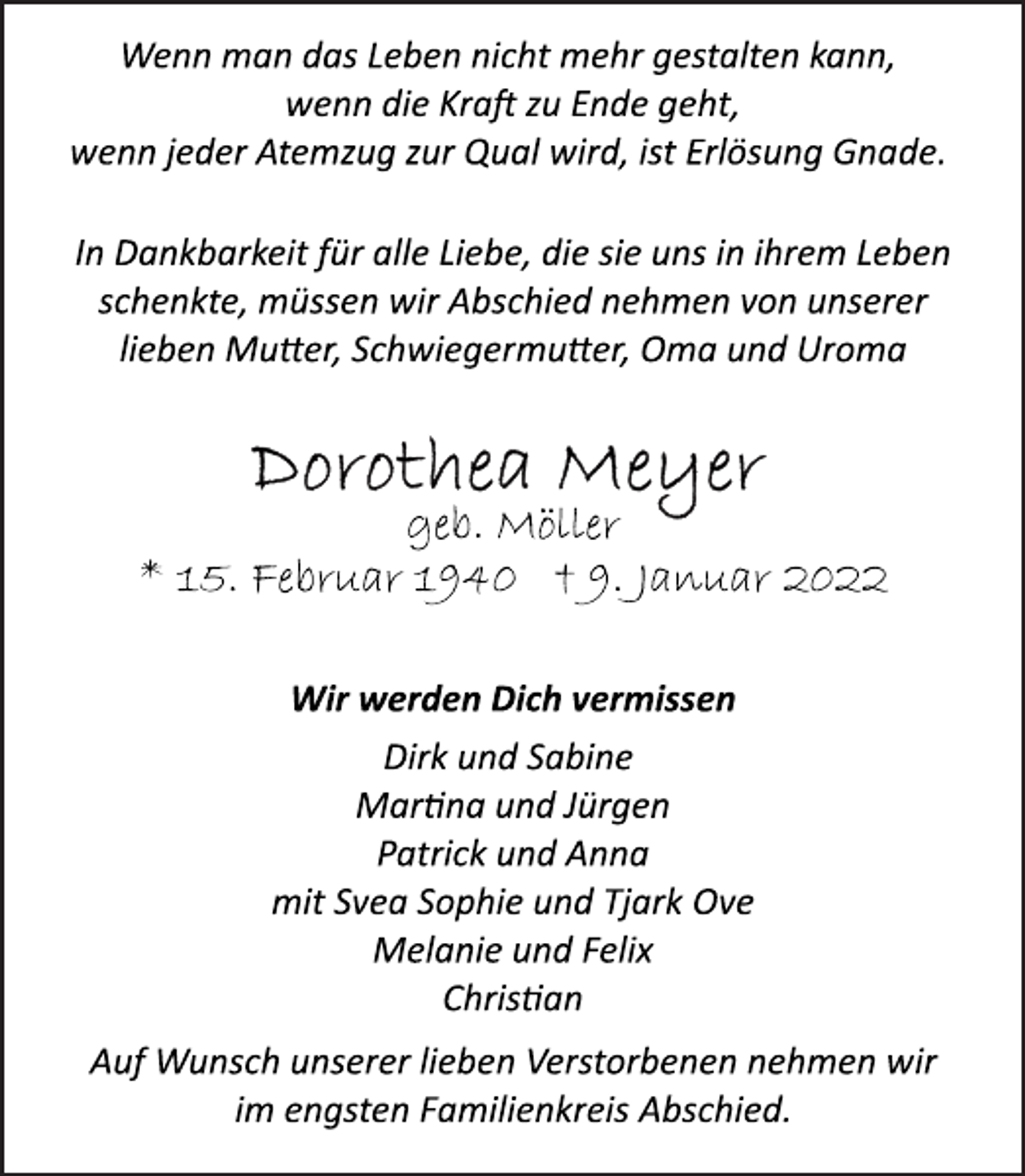 <p>Wenn man das Leben nicht mehr gestalten kann,<br />wenn die Kraft zu Ende geht,<br />wenn jeder Atemzug zur Qual wird, ist Erlösung Gnade.<br />In Dankbarkeit für alle Liebe, die sie uns in ihrem Leben<br />schenkte, müssen wir Abschied nehmen von unserer<br />lieben Mutter, Schwiegermutter, Oma und Uroma<br />Dorothea Meyer<br />geb. Möller<br />* 15. Februar 1940 † 9. Januar 2022<br />Wir werden Dich vermissen<br />Dirk und Sabine<br />Martina und Jürgen<br />Patrick und Anna<br />mit Svea Sophie und Tjark Ove<br />Melanie und Felix<br />Christian<br />Auf Wunsch unserer lieben Verstorbenen nehmen wir<br />im engsten Familienkreis Abschied.</p>