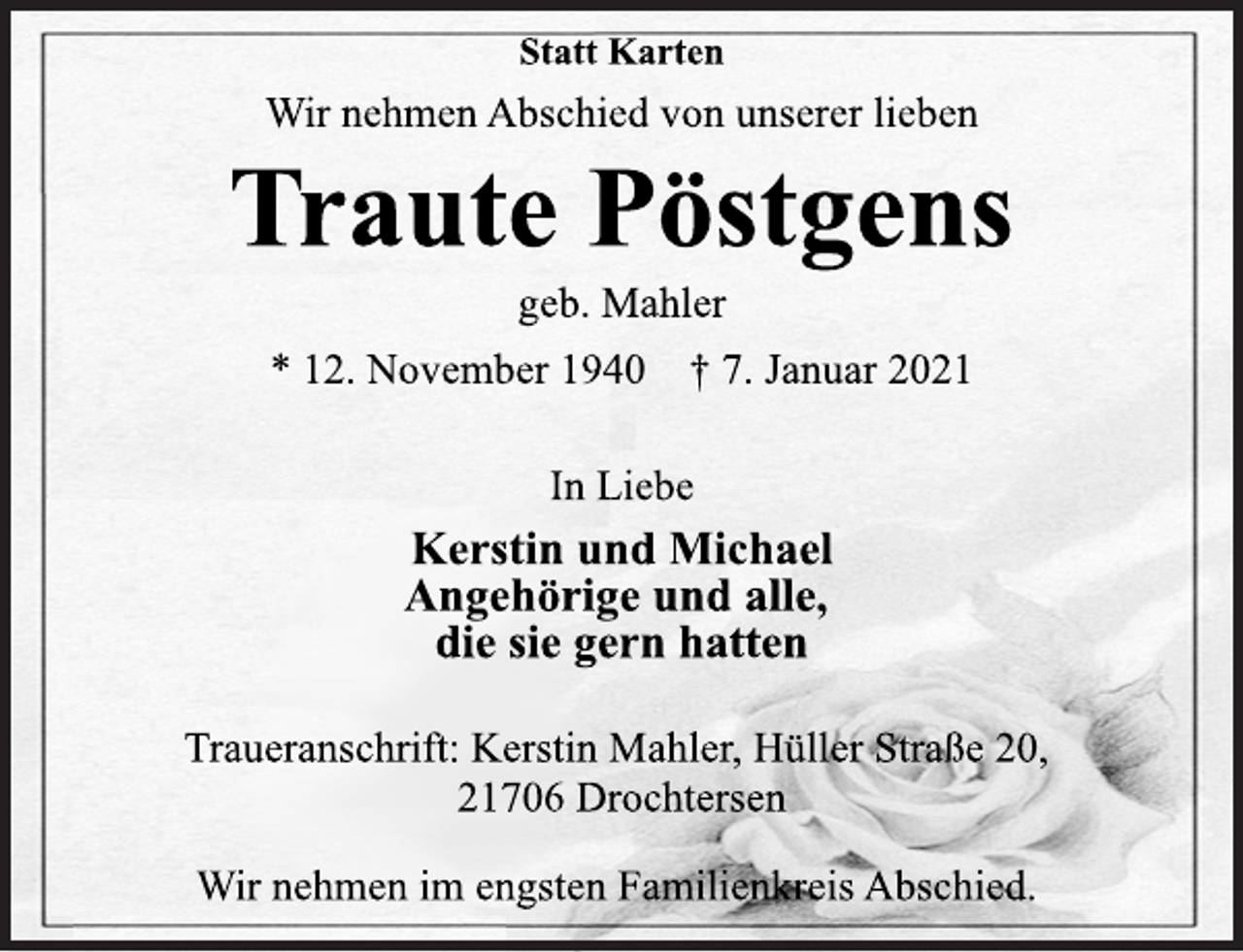 <p>Statt Karten<br />Wir nehmen Abschied von unserer lieben<br />Traute Pöstgens<br />geb. Mahler<br />* 12. November 1940 † 7. Januar 2021<br />In Liebe<br />Kerstin und Michael<br />Angehörige und alle,<br />die sie gern hatten<br />Traueranschrift: Kerstin Mahler, Hüller Straße 20,<br />21706 Drochtersen<br />Wir nehmen im engsten Familienkreis Abschied.</p>