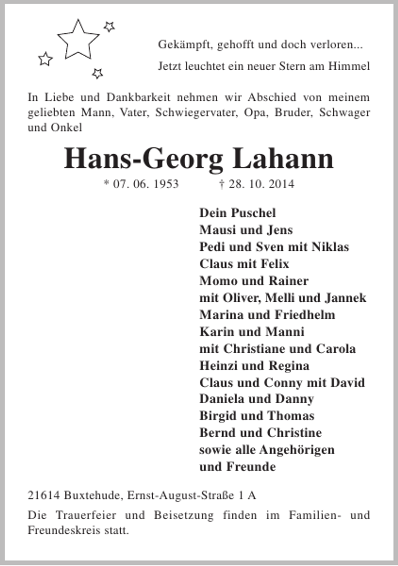 <p>Gekämpft, gehofft und doch verloren...<br />Jetzt leuchtet ein neuer Stern am Himmel<br />In Liebe und Dankbarkeit nehmen wir Abschied von meinem geliebten Mann, Vater, Schwiegervater, Opa, Bruder, Schwager und Onkel<br />Hans-Georg Lahann<br />* 07. 06. 1953 † 28. 10. 2014<br />Dein Puschel<br />Mausi und Jens<br />Pedi und Sven mit Niklas<br />Claus mit Felix<br />Momo und Rainer<br />mit Oliver, Melli und Jannek<br />Marina und Friedhelm<br />Karin und Manni<br />mit Christiane und Carola<br />Heinzi und Regina<br />Claus und Conny mit David<br />Daniela und Danny<br />Birgid und Thomas<br />Bernd und Christine<br />sowie alle Angehörigen<br />und Freunde<br />21614 Buxtehude, Ernst-August-Straße 1 A<br />Die Trauerfeier und Beisetzung finden im Familien- und Freundeskreis statt.</p>