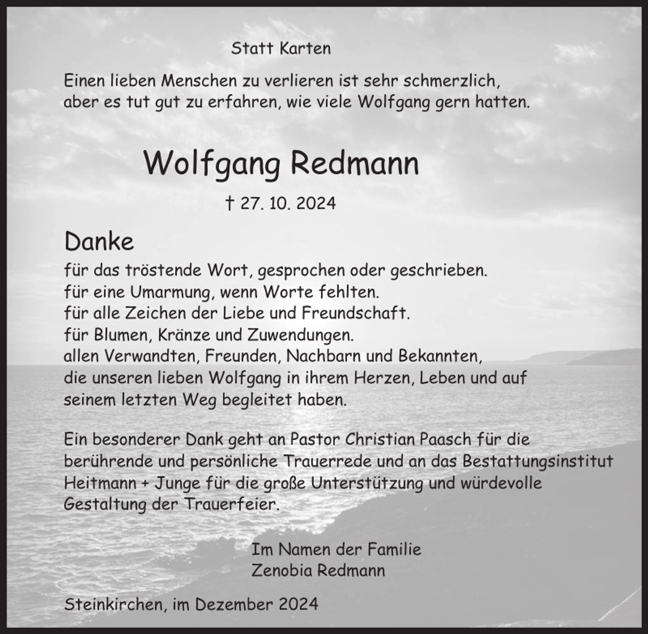 <p>Statt Karten<br />Einen lieben Menschen zu verlieren ist sehr schmerzlich,<br />aber es tut gut zu erfahren, wie viele Wolfgang gern hatten.</p><p>Wolfgang Redmann<br />† 27. 10. 2024</p><p>Danke<br />für das tröstende Wort, gesprochen oder geschrieben.<br />für eine Umarmung, wenn Worte fehlten.<br />für alle Zeichen der Liebe und Freundschaft.<br />für Blumen, Kränze und Zuwendungen.<br />allen Verwandten, Freunden, Nachbarn und Bekannten,<br />die unseren lieben Wolfgang in ihrem Herzen, Leben und auf<br />seinem letzten Weg begleitet haben.<br />Ein besonderer Dank geht an Pastor Christian Paasch für die<br />berührende und persönliche Trauerrede und an das Bestattungsinstitut<br />Heitmann + Junge für die große Unterstützung und würdevolle<br />Gestaltung der Trauerfeier.<br />Im Namen der Familie<br />Zenobia Redmann<br />Steinkirchen, im Dezember 2024</p>