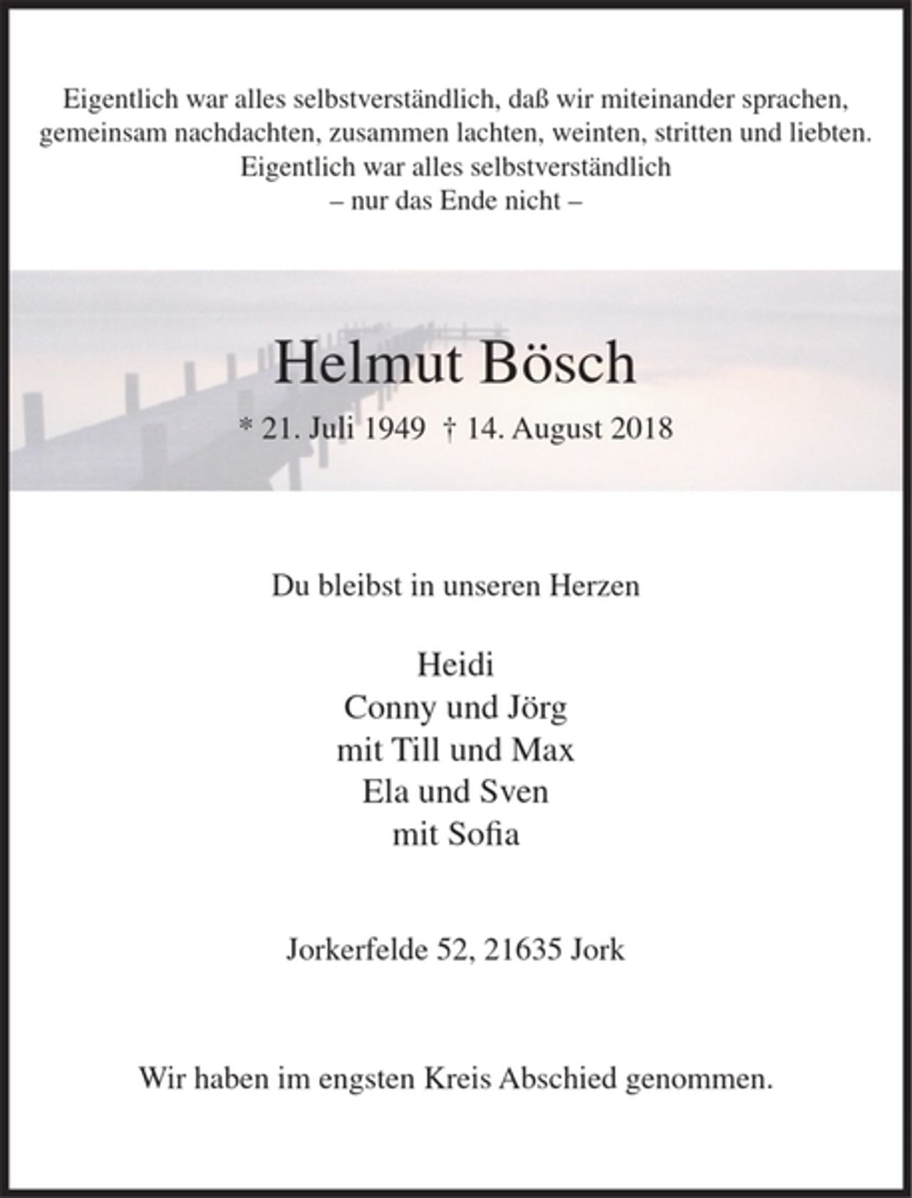 <p>Eigentlich war alles selbstverständlich, daß wir miteinander sprachen,<br />gemeinsam nachdachten, zusammen lachten, weinten, stritten und liebten.</p><p>Eigentlich war alles selbstverständlich<br />-nur das Ende nicht-</p><p>Helmut Bösch<br />* 21. Juli 1949 + 14. August 2018</p><p>Du bleibst in unseren Herzen</p><p>Heidi<br />Conny und Jörg<br />mit Till und Max<br />Ela und Sven<br />mit Sofia</p><p>Jorkerfelde 52, 21 635 J ork</p><p>Wir haben im engsten Kreis Abschied genommen.</p>