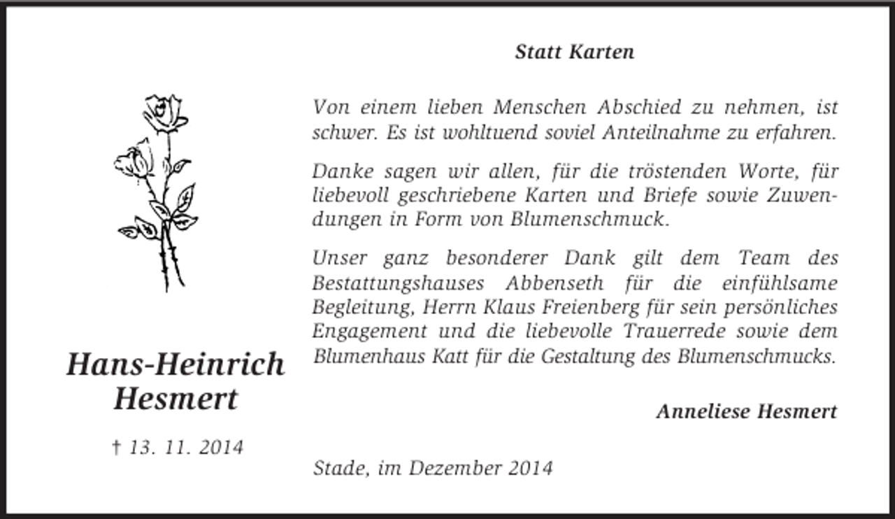 <p>Hans-Heinrich<br />Hesmert<br />† 13. 11. 2014<br />Statt Karten<br />Von einem lieben Menschen Abschied zu nehmen, ist schwer. Es ist wohltuend soviel Anteilnahme zu erfahren.<br />Danke sagen wir allen, für die tröstenden Worte, für liebevoll geschriebene Karten und Briefe sowie Zuwendungen in Form von Blumenschmuck.<br />Unser ganz besonderer Dank gilt dem Team des<br />Bestattungshauses Abbenseth für die einfühlsame<br />Begleitung, Herrn Klaus Freienberg für sein persönliches Engagement und die liebevolle Trauerrede sowie dem Blumenhaus Katt für die Gestaltung des Blumenschmucks.<br />Anneliese Hesmert<br />Stade, im Dezember 2014</p>