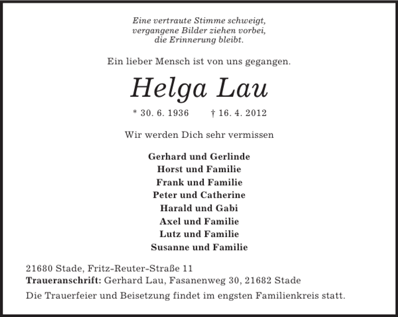 <p>Eine vertraute Stimme schweigt,<br />vergangene Bilder ziehen vorbei,<br />die Erinnerung bleibt.</p><p>Ein lieber Mensch ist von uns gegangen.</p><p>Helga Lau<br />* 30. 6. 1936</p><p>† 16. 4. 2012</p><p>Wir werden Dich sehr vermissen<br />Gerhard und Gerlinde<br />Horst und Familie<br />Frank und Familie<br />Peter und Catherine<br />Harald und Gabi<br />Axel und Familie<br />Lutz und Familie<br />Susanne und Familie<br />21680 Stade, Fritz-Reuter-Straße 11<br />Traueranschrift: Gerhard Lau, Fasanenweg 30, 21682 Stade<br />Die Trauerfeier und Beisetzung findet im engsten Familienkreis statt.</p>