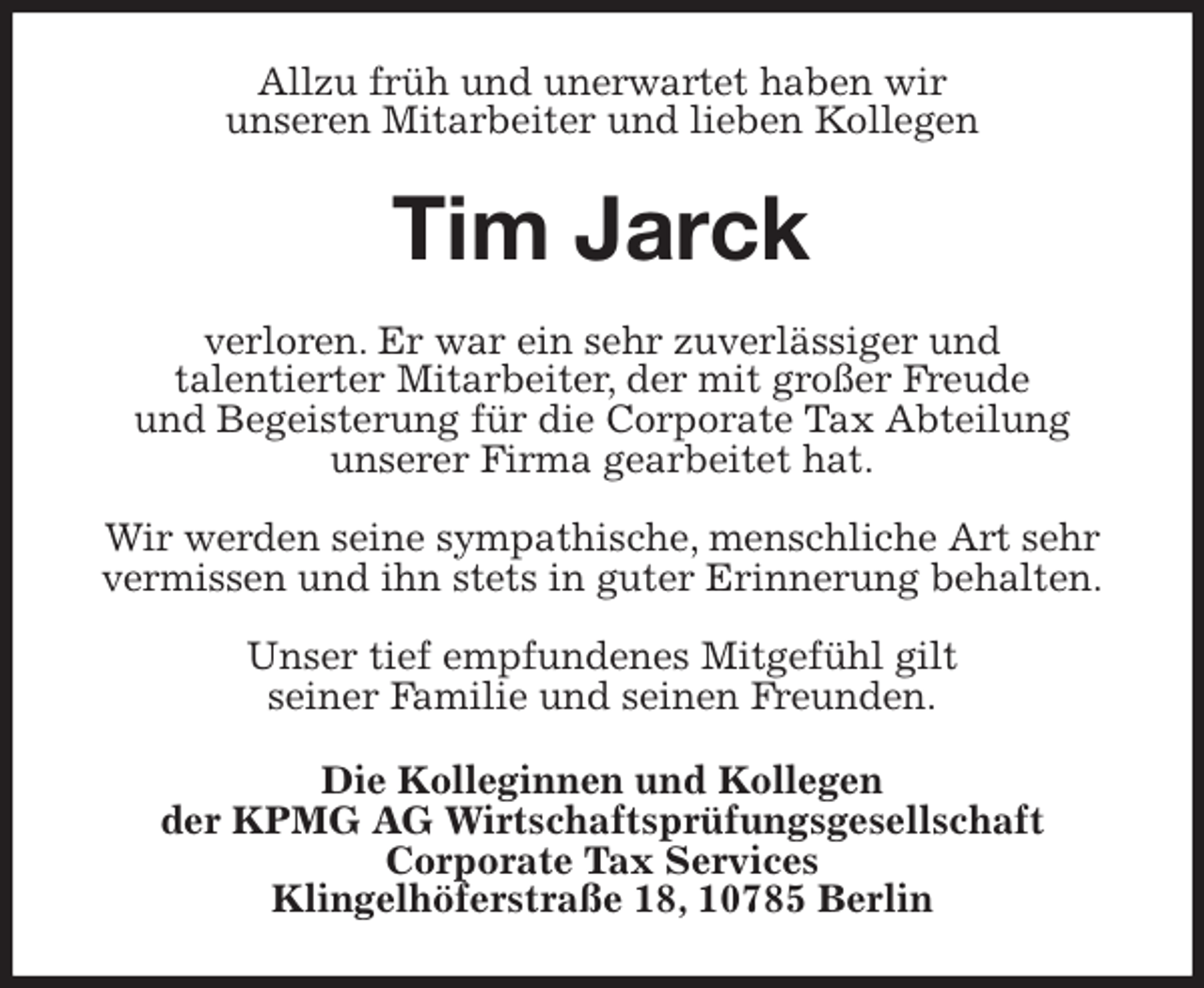 <p>Allzu früh und unerwartet haben wir<br />unseren Mitarbeiter und lieben Kollegen<br />Tim Jarck<br />verloren. Er war ein sehr zuverlässiger und<br />talentierter Mitarbeiter, der mit großer Freude<br />und Begeisterung für die Corporate Tax Abteilung<br />unserer Firma gearbeitet hat.</p>
<p>Wir werden seine sympathische, menschliche Art sehr vermissen und ihn stets in guter Erinnerung behalten.</p>
<p>Unser tief empfundenes Mitgefühl gilt<br />seiner Familie und seinen Freunden.<br />Die Kolleginnen und Kollegen<br />der KPMG AG Wirtschaftsprüfungsgesellschaft<br />Corporate Tax Services<br />Klingelhöferstraße 18, 10785 Berlin</p>