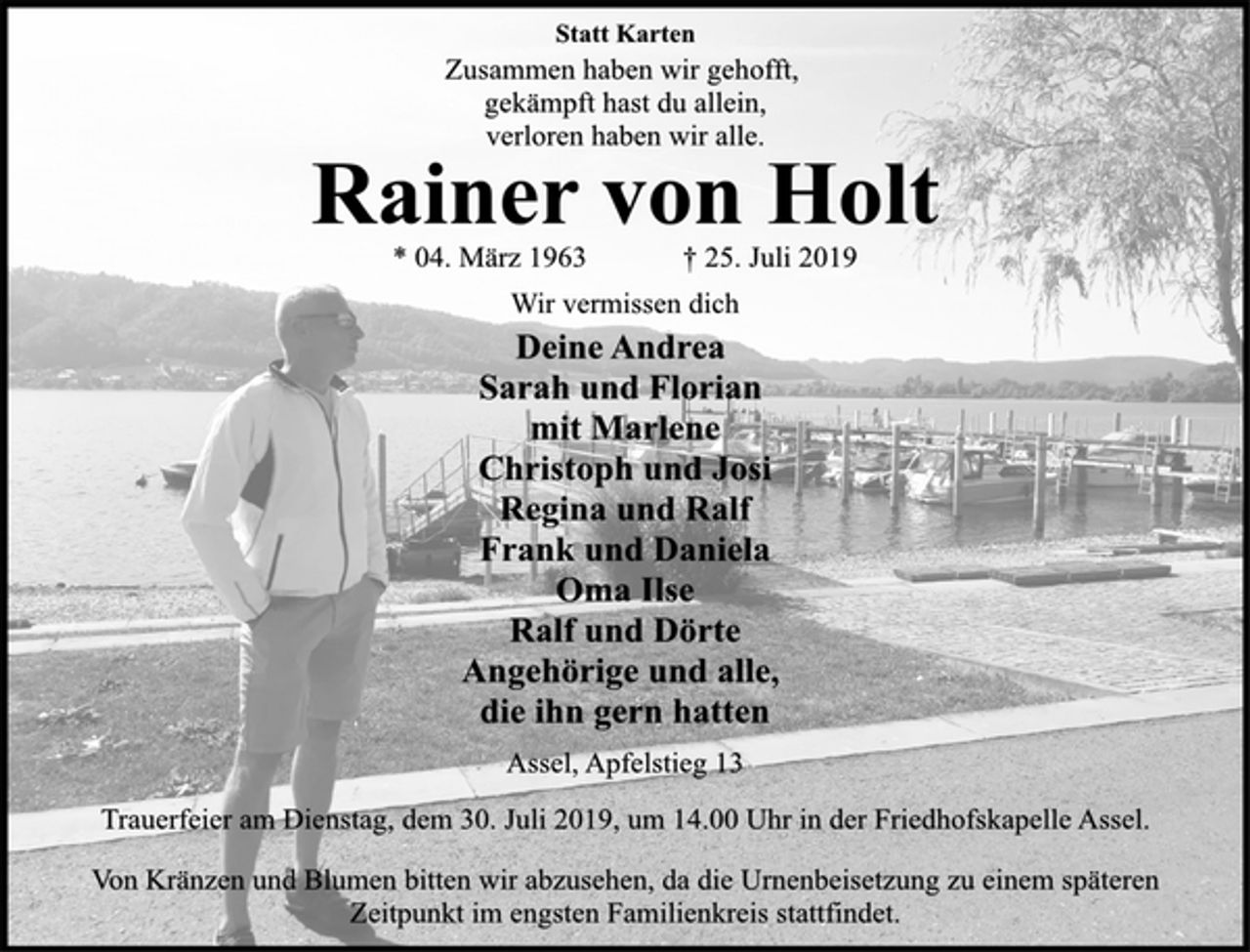 <p>Wir vermissen dich<br />Deine Andrea<br />Sarah und Florian<br />mit Marlene<br />Christoph und Josi<br />Regina und Ralf<br />Frank und Daniela<br />Oma Ilse<br />Ralf und Dörte<br />Angehörige und alle,<br />die ihn gern hatten<br />Assel, Apfelstieg 13<br />* 04. März 1963 † 25. Juli 2019<br />Rainer von Holt<br />Statt Karten<br />Zusammen haben wir gehofft,<br />gekämpft hast du allein,<br />verloren haben wir alle.<br />Trauerfeier am Dienstag, dem 30. Juli 2019, um 14.00 Uhr in der Friedhofskapelle Assel.<br />Von Kränzen und Blumen bitten wir abzusehen, da die Urnenbeisetzung zu einem späteren<br />Zeitpunkt im engsten Familienkreis stattfindet.</p>