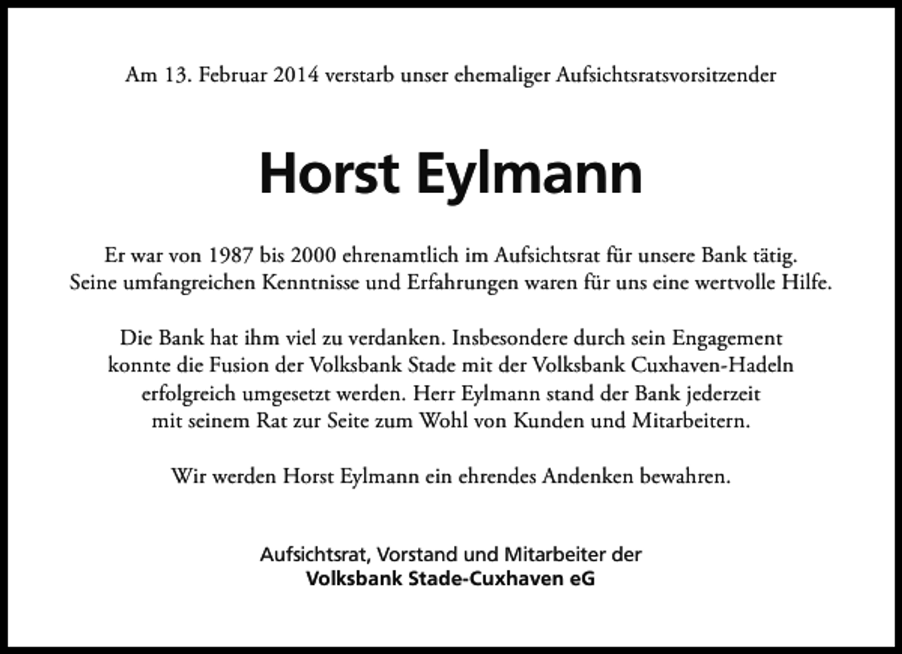 <p>Am 13. Februar 2014 verstarb unser ehemaliger Aufsichtsratsvorsitzender</p><p>Horst Eylmann<br />Er war von 1987 bis 2000 ehrenamtlich im Aufsichtsrat für unsere Bank tätig.<br />Seine umfangreichen Kenntnisse und Erfahrungen waren für uns eine wertvolle Hilfe.<br />Die Bank hat ihm viel zu verdanken. Insbesondere durch sein Engagement<br />konnte die Fusion der Volksbank Stade mit der Volksbank Cuxhaven-Hadeln<br />erfolgreich umgesetzt werden. Herr Eylmann stand der Bank jederzeit<br />mit seinem Rat zur Seite zum Wohl von Kunden und Mitarbeitern.<br />Wir werden Horst Eylmann ein ehrendes Andenken bewahren.<br />Aufsichtsrat, Vorstand und Mitarbeiter der<br />Volksbank Stade-Cuxhaven eG</p>